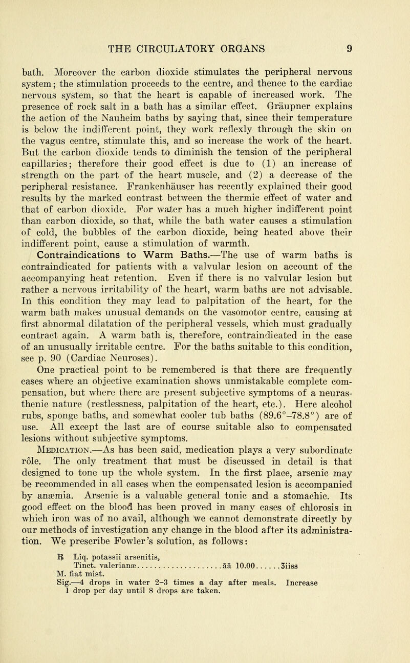 bath. Moreover the carbon dioxide stimulates the peripheral nervous system; the stimulation proceeds to the centre, and thence to the cardiac nervous system, so that the heart is capable of increased work. The presence of rock salt in a bath has a similar effect. Graupner explains the action of the Nauheim baths by saying that, since their temperature is below the indifferent point, they work reflexly through the skin on the vagus centre, stimulate this, and so increase the work of the heart. But the carbon dioxide tends to diminish the tension of the peripheral capillaries; therefore their good effect is due to (1) an increase of strength on the part of the heart muscle, and (2) a decrease of the peripheral resistance. Frankenhauser has recently explained their good results by the marked contrast between the thermic effect of water and that of carbon dioxide. For water has a much higher indifferent point than carbon dioxide, so that, while the bath water causes a stimulation of cold, the bubbles of the carbon dioxide, being heated above their indifferent point, cause a stimulation of warmth. Contraindications to Warm Baths.—The use of warm baths is contraindicated for patients with a valvular lesion on account of the accompanying heat retention. Even if there is no valvular lesion but rather a nervous irritability of the heart, warm baths are not advisable. In this condition they may lead to palpitation of the heart, for the warm bath makes unusual demands on the vasomotor centre, causing at first abnormal dilatation of the peripheral vessels, which must gradually contract again. A warm bath is, therefore, contraindicated in the case of an unusually irritable centre. For the baths suitable to this condition, see p. 90 (Cardiac Neuroses). One practical point to be remembered is that there are frequently cases where an objective examination shows unmistakable complete com- pensation, but where there are present subjective symptoms of a neuras- thenic nature (restlessness, palpitation of the heart, etc.). Here alcohol rubs, sponge baths, and somewhat cooler tub baths (89.6°-78.8°) are of use. All except the last are of course suitable also to compensated lesions without subjective symptoms. Medication.—As has been said, medication plays a very subordinate role. The only treatment that must be discussed in detail is that designed to tone up the whole system. In the first place, arsenic may be recommended in all cases when the compensated lesion is accompanied by anaemia. Arsenic is a valuable general tonic and a stomachic. Its good effect on the blood has been proved in many cases of chlorosis in which iron was of no avail, although we cannot demonstrate directly by our methods of investigation any change in the blood after its administra- tion. We prescribe Fowler's solution, as follows: I£ Liq. potassii arsenitis, Tinct. Valeriana aa 10.00 3iiss M. fiat mist. Sig.—4 drops in water 2-3 times a day after meals. Increase 1 drop per day until 8 drops are taken.
