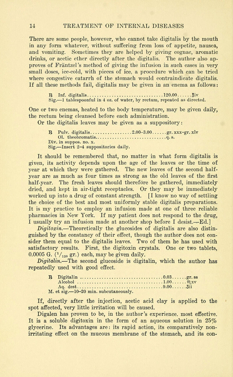 There are some people, however, who cannot take digitalis by the mouth in any form whatever, without suffering from loss of appetite, nausea, and vomiting. Sometimes they are helped by giving cognac, aromatic drinks, or acetic ether directly after the digitalis. The author also ap- proves of Frantzel's method of giving the infusion in such cases in very small doses, ice-cold, with pieces of ice, a procedure which can be tried where congestive catarrh of the stomach would contraindicate digitalis. If all these methods fail, digitalis may be given in an enema as follows: B Inf. digitalis 120.00 giv Sig.—1 tablespoonful in 4 oz. of water, by rectum, repeated as directed. One or two enemas, heated to the body temperature, may be given daily, the rectum being cleansed before each administration. Or the digitalis leaves may be given as a suppository: B Pulv. digitalis 2.00-3.00 gr. xxx-gr. xlv 01. theobromatis q. s. Div. in suppos. no. x. Sig.—Insert 2-4 suppositories daily. It should be remembered that, no matter in what form digitalis is given, its activity depends upon the age of the leaves or the time of year at which they were gathered. The new leaves of the second half- year are as much as four times as strong as the old leaves of the first half-year. The fresh leaves should therefore be gathered, immediately dried, and kept in air-tight receptacles. Or they may be immediately worked up into a drug of constant strength. [ I know no way of settling the choice of the best and most uniformly stable digitalis preparations. It is my practice to employ an infusion made at one of three reliable pharmacies in New York. If my patient does not respond to the drug, I usually try an infusion made at another shop before I desist.—Ed.] Digitoxin.—Theoretically the glucosides of digitalis are also distin- guished by the constancy of their effect, though the author does not con- sider them equal to the digitalis leaves. Two of them he has used with satisfactory results. First, the digitoxin crystals. One or two tablets, 0.0005 G. (V120 gr-) each, may be given daily. Digitalin.—The second glucoside is digitalin, which the author has repeatedly used with good effect. U Digitalin 0.03 gr. ss Alcohol 1.00 TTlxv Aq. dest 9.00 3ii M. et sig.—10-20 min. subcutaneously. If, directly after the injection, acetic acid clay is applied to the spot affected, very little irritation will be caused. Digalen has proven to be, in the author's experience, most effective. It is a soluble digitoxin in the form of an aqueous solution in 25% glycerine. Its advantages are: its rapid action, its comparatively non- irritating effect on the mucous membrane of the stomach, and its con-