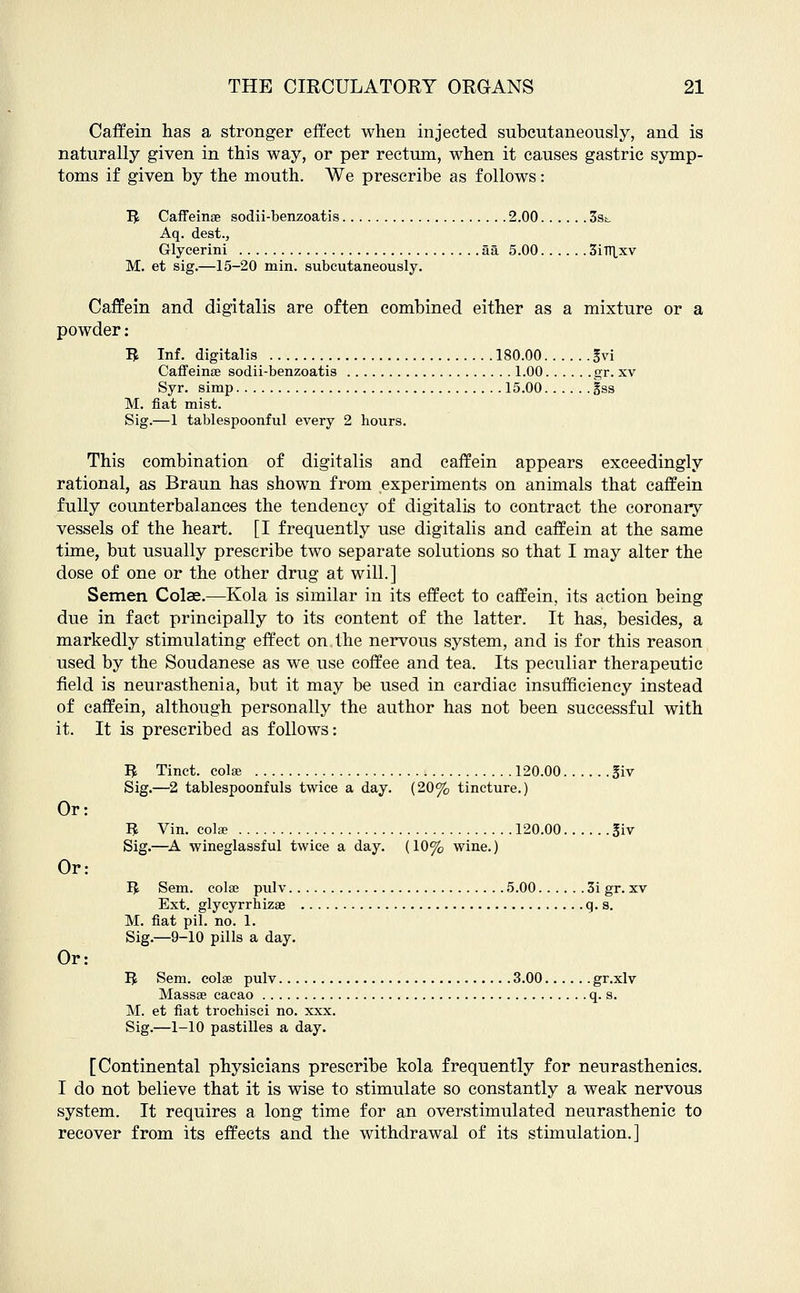 Caff em has a stronger effect when injected subcutaneously, and is naturally given in this way, or per rectum, when it causes gastric symp- toms if given by the mouth. AVe prescribe as follows: B Caffeines sodii-benzoatis 2.00 3s*. Aq. dest., Glycerini 5a 5.00 3iTT|,xv M. et sig.—15-20 min. subcutaneously. Caffein and digitalis are often combined either as a mixture or a powder: B Inf. digitalis 180.00 gvi Caffeinae sodii-benzoatis 1.00 gr. xv Syr. simp 15.00 gss M. fiat mist. Sig.—1 tablespoonful every 2 hours. This combination of digitalis and caffein appears exceedingly rational, as Braun has shown from experiments on animals that caffein fully counterbalances the tendency of digitalis to contract the coronary vessels of the heart. [I frequently use digitalis and caffein at the same time, but usually prescribe two separate solutions so that I may alter the dose of one or the other drug at will.] Semen Colae.—Kola is similar in its effect to caffein, its action being due in fact principally to its content of the latter. It has, besides, a markedly stimulating effect on the nervous system, and is for this reason used by the Soudanese as we use coffee and tea. Its peculiar therapeutic field is neurasthenia, but it may be used in cardiac insufficiency instead of caffein, although personally the author has not been successful with it. It is prescribed as follows: Ifc Tinct. colse 120.00 giv Sig.—2 tablespoonfuls twice a day. (20% tincture.) R Vin. colse 120.00 j$iv Sig.—A wineglassful twice a day. (10% wine.) IJ Sem. colse pulv 5.00 3i gr. xv Ext. glycyrrhizaa q. s. M. fiat pil. no. 1. Sig.—9-10 pills a day. B Sem. colse pulv 3.00 gr.xlv Massse cacao q. s. M. et fiat trochisci no. xxx. Sig.—1-10 pastilles a day. [Continental physicians prescribe kola frequently for neurasthenics. I do not believe that it is wise to stimulate so constantly a weak nervous system. It requires a long time for an overstimulated neurasthenic to recover from its effects and the withdrawal of its stimulation.] Or: Or:
