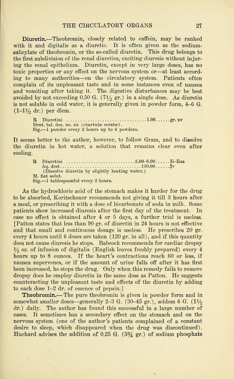 Diuretin.—Theobromin, closely related to caffein, may be ranked with it and digitalis as a diuretic. It is often given as the sodium- salicylate of theobromin, or the so-called diuretin. This drug belongs to the first subdivision of the renal diuretics, exciting diuresis without injur- ing the renal epithelium. Diuretin, except in very large doses, has no toxic properties or any effect on the nervous system or—at least accord- ing to many authorities—on the circulatory system. Patients often complain of its unpleasant taste and in some instances even of nausea and vomiting after taking it. The digestive disturbances may be best avoided by not exceeding 0.50 G. (7l/o gr.) in a single dose. As diuretin is not soluble in cold water, it is generally given in powder form, 4-6 G. (1-1% dr.) per diem. B Diuretini 1.00 gr. xv Dent. tal. dos. no. xx (chartulse ceratae). Sig.—1 powder every 2 hours up to 6 powders. It seems better to the author, however, to follow Gram, and to dissolve the diuretin in hot water, a solution that remains clear even after cooling. B Diuretini 5.00-6.00 3i-3iss Aq. dest 150.00 3v (Dissolve diuretin by slightly heating water.) M. fiat solut. Sig.—1 tablespoonful every 2 hours. As the hydrochloric acid of the stomach makes it harder for the drug to be absorbed, Koritschoner recommends not giving it till 3 hours after a meal, or prescribing it with a dose of bicarbonate of soda in milk. Some patients show increased diuresis after the first day of the treatment. In case no effect is obtained after 4 or 5 days, a further trial is useless. [Patton states that less than 90 gr. of diuretin in 24 hours is not effective and that small and continuous dosage is useless. He prescribes 20 gr. every 4 hours until 6 doses are taken (120 gr. in all), and if this quantity does not cause diuresis he stops. Babcock recommends for cardiac dropsy y2 oz. of infusion of digitalis (English leaves freshly prepared) every 4 hours up to 8 ounces. If the heart's contractions reach 60 or less, if nausea supervenes, or if the amount of urine falls off after it has first been increased, he stops the drug. Only when this remedy fails to remove dropsy does he employ diuretin in the same dose as Patton. He suggests counteracting the unpleasant taste and effects of the diuretin by adding to each dose 1-2 dr. of essence of pepsin.] Theobromin.— The pure theobromin is given in powder form and in somewhat smaller doses—generally 2-3 G. (30—45 gr.), seldom 6 G. (1% dr.) daily. The author has found this successful in a large number of cases. It sometimes has a secondary effect on the stomach and on the nervous system (one of the author's patients complained of a constant desire to sleep, which disappeared when the drug was discontinued). Huchard advises the addition of 0.25 G. (3% gr.) of sodium phosphate