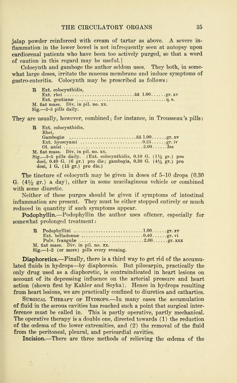 jalap powder reinforced with cream of tartar as above. A severe in- flammation in the lower bowel is not infrequently seen at autopsy upon cardiorenal patients who have been too actively purged, so that a word of caution in this regard may be useful.] Colocynth and gamboge the author seldom uses. They both, in some- what large doses, irritate the mucous membrane and induce symptoms of gastro-enteritis. Colocynth may be prescribed as follows: Ifc Ext. colocynthidis, Ext. rhei aa 1.00 gr. xv Ext. gentianse q. s. M. fiat mass. Div. in pil. no. xx. Sig.—3-5 pills daily. They are usually, however, combined; for instance, in Trousseau's pills: Ifc Ext. colocynthidis, Rhei, Gambogise aa 1.00 gr. xv Ext. hyoscyanii 0.25 gr. iv 01. anisi 2.00 '. 3ss M. fiat mass. Div. in pil. no. xx. Sig 3-5 pills daily. (Ext. colocynthidis, 0.10 G. (U/2 gr.) pro dosi, 0.40 G. (6 gr.) pro die; gambogia, 0.30 G. (4y2 gr.) pro dosi, 1 G. (15 gr.) pro die.) The tincture of colocynth may be given in doses of 5-10 drops (0.30 G. (4% gr-) a day), either in some mucilaginous vehicle or combined with some diuretic. Neither of these purges should be given if symptoms of intestinal inflammation are present. They must be either stopped entirely or much reduced in quantity if such symptoms appear. Podophyllin.—Podophyllin the author uses oftener, especially for somewhat prolonged treatment: IJ Podophyllini 1.00 gr. xv Ext. belladonna? 0.40 gr. vi Pulv. frangulae 2.00 gr. xxx M. fiat mass. Div. in pil. no. xx. Sig.—1-2 (or more) pills every evening. Diaphoretics.—Finally, there is a third way to get rid of the accumu- lated fluids in hydrops—by diaphoresis. But pilocarpin, practically the only drug used as a diaphoretic, is contraindicated in heart lesions on account of its depressing influence on the arterial pressure and heart action (shown first by Kahler and Soyka). Hence in hydrops resulting from heart lesions, we are practically confined to diuretics and cathartics. Sukgical Therapy of Hydrops.—In many cases the accumulation of fluid in the serous cavities has reached such a point that surgical inter- ference must be called in. This is partly operative, partly mechanical. The operative therapy is a double one, directed towards (1) the reduction of the oedema of the lower extremities, and (2) the removal of the fluid from the peritoneal, pleural, and pericardial cavities. Incision.—There are three methods of relieving the oedema of the