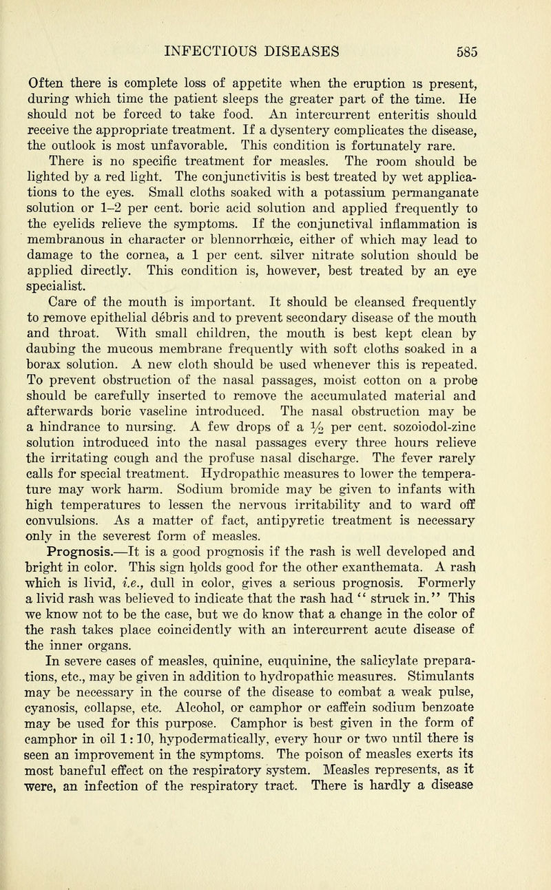 Often there is complete loss of appetite when the eruption is present, during which time the patient sleeps the greater part of the time. He should not be forced to take food. An intercurrent enteritis should receive the appropriate treatment. If a dysentery complicates the disease, the outlook is most unfavorable. This condition is fortunately rare. There is no specific treatment for measles. The room should be lighted by a red light. The conjunctivitis is best treated by wet applica- tions to the eyes. Small cloths soaked with a potassium permanganate solution or 1-2 per cent, boric acid solution and applied frequently to the eyelids relieve the symptoms. If the conjunctival inflammation is membranous in character or blennorrhoeic, either of which may lead to damage to the cornea, a 1 per cent, silver nitrate solution should be applied directly. This condition is, however, best treated by an eye specialist. Care of the mouth is important. It should be cleansed frequently to remove epithelial debris and to prevent secondary disease of the mouth and throat. With small children, the mouth is best kept clean by daubing the mucous membrane frequently with soft cloths soaked in a borax solution. A new cloth should be used whenever this is repeated. To prevent obstruction of the nasal passages, moist cotton on a probe should be carefully inserted to remove the accumulated material and afterwards boric vaseline introduced. The nasal obstruction may be a hindrance to nursing. A few drops of a % per cent, sozoiodol-zinc solution introduced into the nasal passages every three hours relieve the irritating cough and the profuse nasal discharge. The fever rarely calls for special treatment. Hydropathic measures to lower the tempera- ture may work harm. Sodium bromide may be given to infants with high temperatures to lessen the nervous irritability and to ward off convulsions. As a matter of fact, antipyretic treatment is necessary only in the severest form of measles. Prognosis.—It is a good prognosis if the rash is well developed and bright in color. This sign holds good for the other exanthemata. A rash which is livid, i.e., dull in color, gives a serious prognosis. Formerly a livid rash was believed to indicate that the rash had  struck in. This we know not to be the case, but we do know that a change in the color of the rash takes place coincidently with an intercurrent acute disease of the inner organs. In severe cases of measles, quinine, euquinine, the salicylate prepara- tions, etc., may be given in addition to hydropathic measures. Stimulants may be necessary in the course of the disease to combat a weak pulse, cyanosis, collapse, etc. Alcohol, or camphor or caffein sodium benzoate may be used for this purpose. Camphor is best given in the form of camphor in oil 1: 10, hypodermatically, every hour or two until there is seen an improvement in the symptoms. The poison of measles exerts its most baneful effect on the respiratory system. Measles represents, as it were, an infection of the respiratory tract. There is hardly a disease