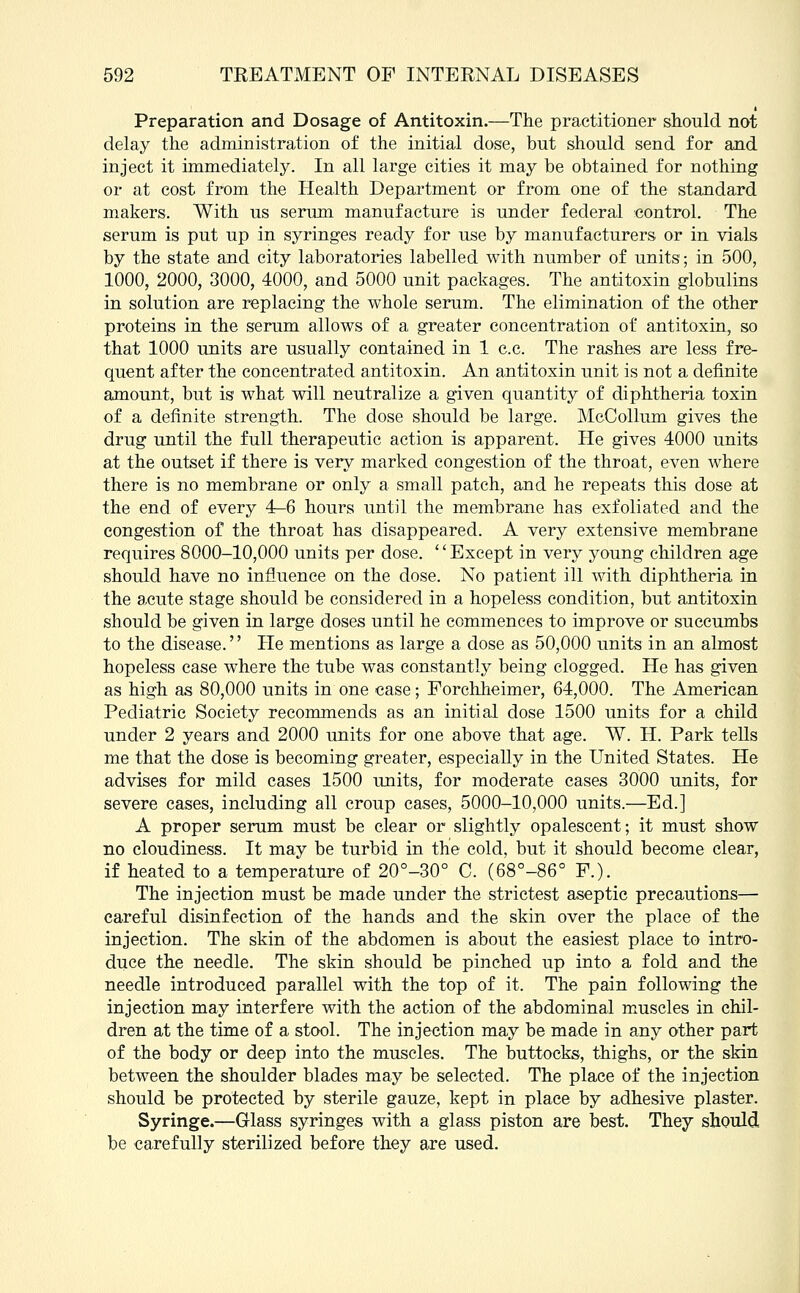 Preparation and Dosage of Antitoxin.—The practitioner should not delay the administration of the initial dose, but should send for and inject it immediately. In all large cities it may be obtained for nothing or at cost from the Health Department or from one of the standard makers. With us serum manufacture is under federal control. The serum is put up in syringes ready for use by manufacturers or in vials by the state and city laboratories labelled with number of units; in 500, 1000, 2000, 3000, 4000, and 5000 unit packages. The antitoxin globulins in solution are replacing the whole serum. The elimination of the other proteins in the serum allows of a greater concentration of antitoxin, so that 1000 units are usually contained in 1 c.c. The rashes are less fre- quent after the concentrated antitoxin. An antitoxin unit is not a definite amount, but is what will neutralize a given quantity of diphtheria toxin of a definite strength. The dose should be large. McCollum gives the drug until the full therapeutic action is apparent. He gives 4000 units at the outset if there is very marked congestion of the throat, even where there is no membrane or only a small patch, and he repeats this dose at the end of every 4—6 hours until the membrane has exfoliated and the congestion of the throat has disappeared. A very extensive membrane requires 8000-10,000 units per dose. '' Except in very young children age should have no influence on the dose. No patient ill with diphtheria in the acute stage should be considered in a hopeless condition, but antitoxin should be given in large doses until he commences to improve or succumbs to the disease. He mentions as large a dose as 50,000 units in an almost hopeless case where the tube was constantly being clogged. He has given as high as 80,000 units in one case; Forchheimer, 64,000. The American Pediatric Society recommends as an initial dose 1500 units for a child under 2 years and 2000 units for one above that age. W. H. Park tells me that the dose is becoming greater, especially in the United States. He advises for mild cases 1500 units, for moderate cases 3000 units, for severe cases, including all croup cases, 5000-10,000 units.—Ed.] A proper serum must be clear or slightly opalescent; it must show no cloudiness. It may be turbid in the cold, but it should become clear, if heated to a temperature of 20°-30° C. (68°-86° F.). The injection must be made under the strictest aseptic precautions— careful disinfection of the hands and the skin over the place of the injection. The skin of the abdomen is about the easiest place to intro- duce the needle. The skin should be pinched up into a fold and the needle introduced parallel with the top of it. The pain following the injection may interfere with the action of the abdominal muscles in chil- dren at the time of a stool. The injection may be made in any other part of the body or deep into the muscles. The buttocks, thighs, or the skin between the shoulder blades may be selected. The place of the injection should be protected by sterile gauze, kept in place by adhesive plaster. Syringe.—Glass syringes with a glass piston are best. They should be carefully sterilized before they are used.