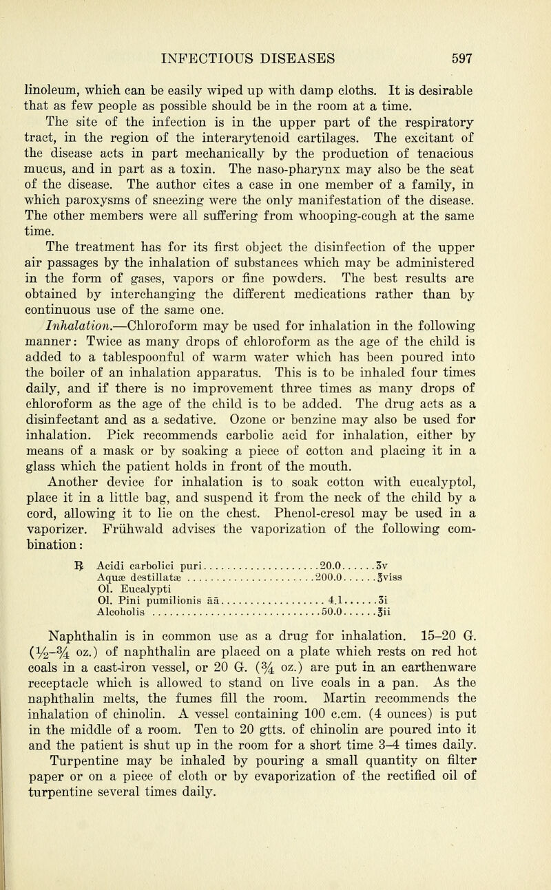 linoleum, which can be easily wiped up with damp cloths. It is desirable that as few people as possible should be in the room at a time. The site of the infection is in the upper part of the respiratory- tract, in the region of the interarytenoid cartilages. The excitant of the disease acts in part mechanically by the production of tenacious mucus, and in part as a toxin. The naso-pharynx may also be the seat of the disease. The author cites a case in one member of a family, in which paroxysms of sneezing were the only manifestation of the disease. The other members were all suffering from whooping-cough at the same time. The treatment has for its first object the disinfection of the upper air passages by the inhalation of substances which may be administered in the form of gases, vapors or fine powders. The best results are obtained by interchanging the different medications rather than by continuous use of the same one. Inhalation.—Chloroform may be used for inhalation in the following manner: Twice as many drops of chloroform as the age of the child is added to a tablespoonful of warm water which has been poured into the boiler of an inhalation apparatus. This is to be inhaled four times daily, and if there is no improvement three times as many drops of chloroform as the age of the child is to be added. The drug acts as a disinfectant and as a sedative. Ozone or benzine may also be used for inhalation. Pick recommends carbolic acid for inhalation, either by means of a mask or by soaking a piece of cotton and placing it in a glass which the patient holds in front of the mouth. Another device for inhalation is to soak cotton with eucalyptol, place it in a little bag, and suspend it from the neck of the child by a cord, allowing it to lie on the chest. Phenol-cresol may be used in a vaporizer. Fruhwald advises the vaporization of the following com- bination : Ifc Acidi carbolici puri 20.0 3v Aquse destillatse 200.0 ^visa 01. Eucalypti Ol. Pini pumilionis aa 4.1 3i Alcoholis 50.0 jjii Naphthalin is in common use as a drug for inhalation. 15-20 G. (%-% oz-) °f naphthalin are placed on a plate which rests on red hot coals in a cast-iron vessel, or 20 G. (% oz.) are put in an earthenware receptacle which is allowed to stand on live coals in a pan. As the naphthalin melts, the fumes fill the room. Martin recommends the inhalation of chinolin. A vessel containing 100 c.cm. (4 ounces) is put in the middle of a room. Ten to 20 gtts. of chinolin are poured into it and the patient is shut up in the room for a short time 3-4 times daily. Turpentine may be inhaled by pouring a small quantity on filter paper or on a piece of cloth or by evaporization of the rectified oil of turpentine several times daily.