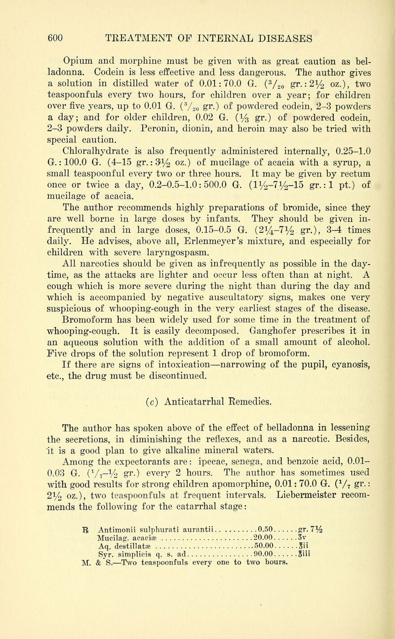 Opium and morphine must be given with as great caution as bel- ladonna. Codein is less effective and less dangerous. The author gives a solution in distilled water of 0.01:70.0 G. (3/20 gr.: 2y2 oz.), two teaspoonfuls every two hours, for children over a year; for children over five years, up to 0.01 G. (3/20 gr.) of powdered codein, 2-3 powders a day; and for older children, 0.02 G. (Ys gr.) of powdered codein, 2-3 powders daily. Peronin, dionin, and heroin may also be tried with special caution. Chloralhydrate is also frequently administered internally, 0.25-1.0 G.: 100.0 G. (4-15 gr. :9i/2 oz.) of mucilage of acacia with a syrup, a small teaspoonful every two or three hours. It may be given by rectum once or twice a day, 0.2-0.5-1.0:500.0 G. (iy2-7^-15 gr.: 1 pt.) of mucilage of acacia. The author recommends highly preparations of bromide, since they are well borne in large doses by infants. They should be given in- frequently and in large doses, 0.15-0.5 G. (214-7% gr-), 3-4 times daily. He advises, above all, Erlenmeyer's mixture, and especially for children with severe laryngospasm. All narcotics should be given as infrequently as possible in the day- time, as the attacks are lighter and occur less often than at night. A cough which is more severe during the night than during the day and which is accompanied by negative auscultatory signs, makes one very suspicious of whooping-cough in the very earliest stages of the disease. Bromoform has been widely used for some time in the treatment of whooping-cough. It is easily decomposed. Ganghofer prescribes it in an aqueous solution with the addition of a small amount of alcohol. Five drops of the solution represent 1 drop of bromoform. If there are signs of intoxication—narrowing of the pupil, cyanosis, etc., the drug must be discontinued. (c) Anticatarrhal Remedies. The author has spoken above of the effect of belladonna in lessening the secretions, in diminishing the reflexes, and as a narcotic. Besides, it is a good plan to give alkaline mineral waters. Among the expectorants are: ipecac, senega, and benzoic acid, 0.01- 0.03 G. (V7--V2 gr-) every 2 hours. The author has sometimes used with good results for strong children apomorphine, 0.01: 70.0 G. (V7 gr.: 2y2 oz.), two teaspoonfuls at frequent intervals. Liebermeister recom- mends the following for the catarrhal stage: I£ Antimonii sulphurati aurantii 0.50 gr. 7% Mucilag. acacise 20.00 3v Aq. destillatre 50.00 gii Syr. simplicis q. s. ad 90.00 §iii M. & S.—Two teaspoonfuls every one to two hours.