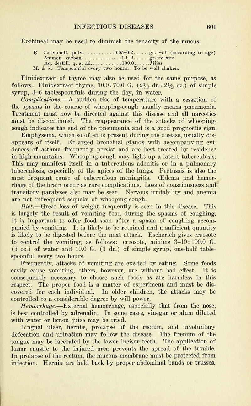 Cochineal may be used to diminish the tenacity of the mucus. IJ Coccionell. pulv 0.05-0.2 gr. i-iii (according to age) Ammon. carbon 1.1-2 gr. xv-xxx Aq. destill. q. s. ad 100.0 Biiiss M. & S.—Teaspoonful every two hours. To be well shaken. Fluidextract of thyme may also be used for the same purpose, as follows: Fluidextract thyme, 10.0:70.0 G. (2y2 dr.:2y2 oz.) of simple syrup, 3-6 tablespoonfuls during the day, in water. Complications.—A sudden rise of temperature with a cessation of the spasms in the course of whooping-cough usually means pneumonia. Treatment must now be directed against this disease and all narcotics must be discontinued. The reappearance of the attacks of whooping- cough indicates the end of the pneumonia and is a good prognostic sign. Emphysema, which so often is present during the disease, usually dis- appears of itself. Enlarged bronchial glands with accompanying evi- dences of asthma frequently persist and are best treated by residence in high mountains. Whooping-cough may light up a latent tuberculosis. This may manifest itself in a tuberculous adenitis or in a pulmonary tuberculosis, especially of the apices of the lungs. Pertussis is also the most frequent cause of tuberculous meningitis. (Edema and hemor- rhage of the brain occur as rare complications. Loss of consciousness and transitory paralyses also may be seen. Nervous irritability and anemia are not infrequent sequelae of whooping-cough. Diet.—Great loss of weight frequently is seen in this disease. This is largely the result of vomiting food during the spasms of coughing. It is important to offer food soon after a spasm of coughing accom- panied by vomiting. It is likely to be retained and a sufficient quantity is likely to be digested before the next attack. Escherich gives creosote to control the vomiting, as follows: creosote, minims 3-10: 100.0 G. (3 oz.) of water and 10.0 G. (3 dr.) of simple syrup, one-half table- spoonful every two hours. Frequently, attacks of vomiting are excited by eating. Some foods easily cause vomiting, others, however, are without bad effect. It is consequently necessary to choose such foods as are harmless in this respect. The proper food is a matter of experiment and must be dis- covered for each individual. In older children, the attacks may be controlled to a considerable degree by will power. Hemorrhage.—External hemorrhage, especially that from the nose, is best controlled by adrenalin. In some cases, vinegar or alum diluted with water or lemon juice may be tried. Lingual ulcer, hernias, prolapse of the rectum, and involuntary defecation and urination may follow the disease. The fraenum of the tongue may be lacerated by the lower incisor teeth. The application of lunar caustic to the injured area prevents the spread of the trouble. In prolapse of the rectum, the mucous membrane must be protected from infection. Hernia? are held back by proper abdominal bands or trusses.