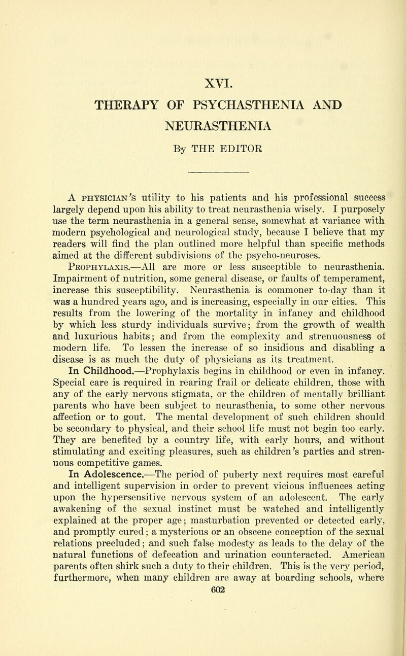 XVI. THERAPY OF PSYCHASTHENIA AND NEURASTHENIA By THE EDITOR A physician's utility to his patients and his professional success largely depend upon his ability to treat neurasthenia wisely. I purposely use the term neurasthenia in a general sense, somewhat at variance with modern psychological and neurological study, because I believe that my readers will find the plan outlined more helpful than specific methods aimed at the different subdivisions of the psycho-neuroses. Pkophylaxis.—All are more or less susceptible to neurasthenia. Impairment of nutrition, some general disease, or faults of temperament, increase this susceptibility. Neurasthenia is commoner to-day than it was a hundred years ago, and is increasing, especially in our cities. This results from the lowering of the mortality in infancy and childhood by which less sturdy individuals survive; from the growth of wealth and luxurious habits; and from the complexity and strenuousness of modern life. To lessen the increase of so insidious and disabling a disease is as much the duty of physicians as its treatment. In Childhood.—Prophylaxis begins in childhood or even in infancy. Special care is required in rearing frail or delicate children, those with any of the early nervous stigmata, or the children of mentally brilliant parents who have been subject to neurasthenia, to some other nervous affection or to gout. The mental development of such children should be secondary to physical, and their school life must not begin too early. They are benefited by a country life, with early hours, and without stimulating and exciting pleasures, such as children's parties and stren- uous competitive games. In Adolescence.—The period of puberty next requires most careful and intelligent supervision in order to prevent vicious influences acting upon the hypersensitive nervous system of an adolescent. The early awakening of the sexual instinct must be watched and intelligently explained at the proper age; masturbation prevented or detected early, and promptly cured; a mysterious or an obscene conception of the sexual relations precluded; and such false modesty as leads to the delay of the natural functions of defecation and urination counteracted. American parents often shirk such a duty to their children. This is the very period, furthermore, when many children are away at boarding schools, where