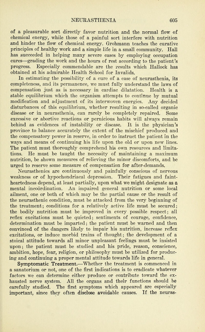 of a pleasurable sort directly favor nutrition and the normal flow of chemical energy, while those of a painful sort interfere with nutrition and hinder the flow of chemical energy. Grohmann teaches the curative principles of healthy work and a simple life in a small community. Hall has succeeded in helping many severe cases by employing occupation cures—grading the work and the hours of rest according to the patient's progress. Especially commendable are the results which Hallock has obtained at his admirable Health School for Invalids. In estimating the possibility of a cure of a case of neurasthenia, its completeness, and its permanence, we must fully understand the laws of compensation just as is necessary in cardiac dilatation. Health is a stable equilibrium which the organism attempts to continue by mutual modification and adjustment of its interwoven energies. Any decided disturbances of this equilibrium, whether resulting in so-called organic disease or in neurasthenia, can rarely be completely repaired. Some excessive or abortive reactions or pernicious habits will always remain behind as evidences of instability or disease. It is the physician's province to balance accurately the extent of the mischief produced and the compensatory power in reserve, in order to instruct the patient in the ways and means of continuing his life upon the old or upon new lines. The patient must thoroughly comprehend his own resources and limita- tions. He must be taught the necessity of maintaining a maximum nutrition, be shown measures of relieving the minor discomforts, and be urged to reserve some measure of compensation for after-demands. Neurasthenics are continuously and painfully conscious of nervous weakness or of hypochondriacal depression. Their fatigues and faint- heartedness depend, at least partially, upon what we might designate as a mental incoordination. An impaired general nutrition or some local ailment, one or both of which may be the partial cause or the result of the neurasthenic condition, must be attacked from the very beginning of the treatment; conditions for a relatively active life must be secured; the bodily nutrition must be improved in every possible respect; all reflex excitations must be quieted; sentiments of courage, confidence, determination must be imparted; the patient must be warned and then convinced of the dangers likely to impair his nutrition, increase reflex excitations, or induce morbid trains of thought; the development of a stoical attitude towards all minor unpleasant feelings must be insisted upon; the patient must be studied and his pride, reason, conscience, ambition, hope, fear, religion, or philosophy must be utilized for produc- ing and continuing a proper mental attitude towards life in general. Symptomatic Treatment.—Whether the treatment is commenced in a sanatorium or not, one of the first indications is to eradicate whatever factors we can determine either produce or contribute toward the ex- hausted nerve system. All the organs and their functions should be carefully studied. The first symptoms which appeared are especially important, since they often disclose avoidable causes. If the neuras-