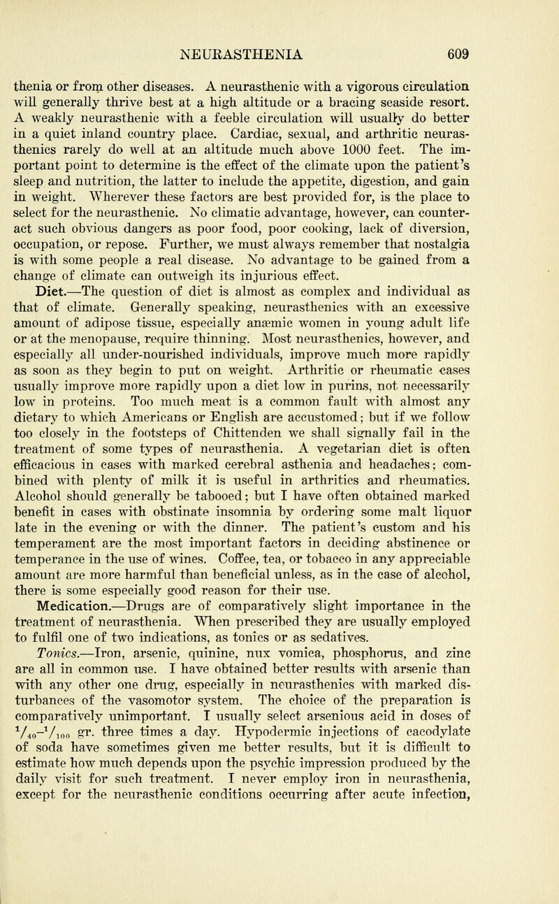 thenia or from other diseases. A neurasthenic with a vigorous circulation will generally thrive best at a high altitude or a bracing seaside resort. A weakly neurasthenic with a feeble circulation will usually do better in a quiet inland country place. Cardiac, sexual, and arthritic neuras- thenics rarely do well at an altitude much above 1000 feet. The im- portant point to determine is the effect of the climate upon the patients sleep and nutrition, the latter to include the appetite, digestion, and gain in weight. Wherever these factors are best provided for, is the place to select for the neurasthenic. No climatic advantage, however, can counter- act such obvious dangers as poor food, poor cooking, lack of diversion, occupation, or repose. Further, we must always remember that nostalgia is with some people a real disease. No advantage to be gained from a change of climate can outweigh its injurious effect. Diet.—The question of diet is almost as complex and individual as that of climate. Generally speaking, neurasthenics with an excessive amount of adipose tissue, especially ana?mic women in young adult life or at the menopause, require thinning. Most neurasthenics, however, and especially all under-nourished individuals, improve much more rapidly as soon as they begin to put on weight. Arthritic or rheumatic cases usually improve more rapidly upon a diet low in purins, not necessarily low in proteins. Too much meat is a common fault with almost any dietary to which Americans or English are accustomed; but if we follow too closely in the footsteps of Chittenden we shall signally fail in the treatment of some types of neurasthenia. A vegetarian diet is often efficacious in cases with marked cerebral asthenia and headaches; com- bined with plenty of milk it is useful in arthritics and rheumatics. Alcohol should generally be tabooed; but I have often obtained marked benefit in cases with obstinate insomnia by ordering some malt liquor late in the evening or with the dinner. The patient's custom and his temperament are the most important factors in deciding abstinence or temperance in the use of wines. Coffee, tea, or tobacco in any appreciable amount are more harmful than beneficial unless, as in the case of alcohol, there is some especially good reason for their use. Medication.—Drugs are of comparatively slight importance in the treatment of neurasthenia. When prescribed they are usually employed to fulfil one of two indications, as tonics or as sedatives. Tonics.—Iron, arsenic, quinine, nux vomica, phosphorus, and zinc are all in common use. I have obtained better results with arsenic than with any other one drug, especially in neurasthenics with marked dis- turbances of the vasomotor system. The choice of the preparation is comparatively unimportant. I usually select arsenious acid in doses of 1Ao_1/ioo &r- three times a day. Hypodermic injections of cacodylate of soda have sometimes given me better results, but it is difficult to estimate how much depends upon the psychic impression produced by the daily visit for such treatment. I never employ iron in neurasthenia, except for the neurasthenic conditions occurring after acute infection,