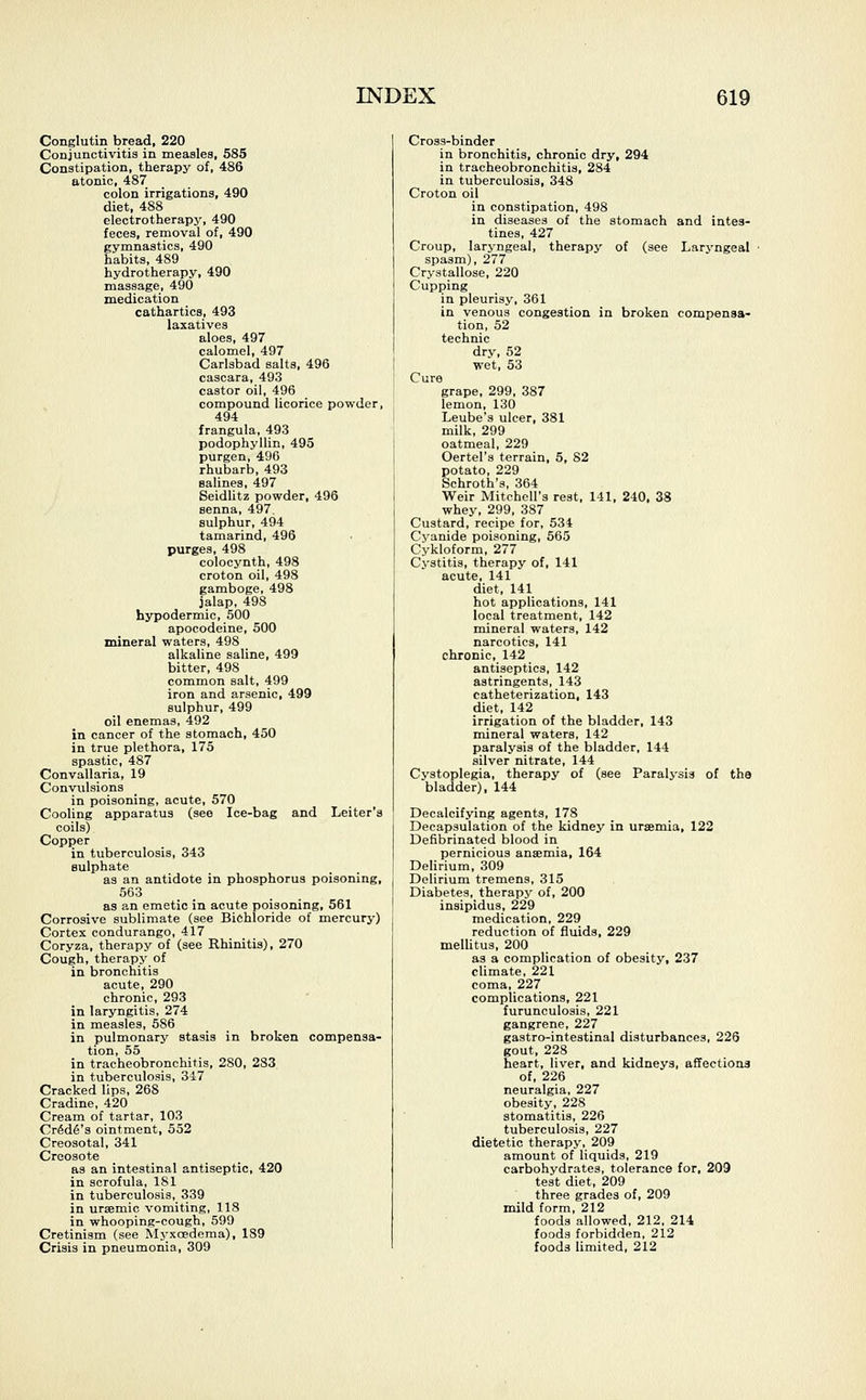 Conglutin bread, 220 Conjunctivitis in measles, 585 Constipation, therapy of, 486 atonic, 487 colon irrigations, 490 diet, 488 electrotherapy, 490 feces, removal of, 490 gymnastics, 490 habits, 489 hydrotherapy, 490 massage, 490 medication cathartics, 493 laxatives aloes, 497 calomel, 497 Carlsbad salts, 496 cascara, 493 castor oil, 496 compound licorice powder, 494 frangula, 493 podophyllin, 495 purgen, 496 rhubarb, 493 salines, 497 Seidlitz powder, 496 senna, 497 sulphur, 494 tamarind, 496 purges, 498 colocynth, 498 croton oil, 498 gamboge, 498 jalap, 498 hypodermic, 500 apocodeine, 500 mineral waters, 498 alkaline saline, 499 bitter, 498 common salt, 499 iron and arsenic, 499 sulphur, 499 oil enemas, 492 in cancer of the stomach, 450 in true plethora, 175 spastic, 487 Convallaria, 19 Convulsions in poisoning, acute, 570 Cooling apparatus (see Ice-bag and Leiter's coils) Copper in tuberculosis, 343 sulphate as an antidote in phosphorus poisoning, 563 as an emetic in acute poisoning, 561 Corrosive sublimate (see Bichloride of mercury) Cortex condurango, 417 Coryza, therapy of (see Rhinitis), 270 Cough, therapy of in bronchitis acute, 290 chronic, 293 in laryngitis, 274 in measles, 586 in pulmonary stasis in broken compensa- tion, 55 in tracheobronchitis, 280, 283 in tuberculosis, 347 Cracked lips, 268 Cradine, 420 Cream of tartar, 103 Cr6d6's ointment, 552 Creosotal, 341 Creosote as an intestinal antiseptic, 420 in scrofula, 181 in tuberculosis, 339 in uraemic vomiting, 118 in whooping-cough, 599 Cretinism (see Myxcedema), 189 Crisis in pneumonia, 309 Cross-binder in bronchitis, chronic dry, 294 in tracheobronchitis, 284 in tuberculosis, 348 Croton oil in constipation, 498 in diseases of the stomach and intes- tines, 427 Croup, laryngeal, therapy of (see Laryngeal spasm), 277 Crystallose, 220 Cupping in pleurisy, 361 in venous congestion in broken compensa- tion, 52 technic dry, 52 wet, 53 Cure grape, 299, 387 lemon, 130 Leube's ulcer, 381 milk, 299 oatmeal, 229 Oertel's terrain, 5, 82 potato, 229 Schroth's, 364 Weir Mitchell's rest, 141, 240, 38 whey, 299, 387 Custard, recipe for, 534 Cvanide poisoning, 565 Cykloform, 277 Cystitis, therapy of, 141 acute, 141 diet, 141 hot applications, 141 local treatment, 142 mineral waters, 142 narcotics, 141 chronic, 142 antiseptics, 142 astringents, 143 catheterization, 143 diet, 142 irrigation of the bladder, 143 mineral waters, 142 paralysis of the bladder, 144 silver nitrate, 144 Cystoplegia, therapy of (see Paralysis of the bladder), 144 Decalcifying agents, 178 Decapsulation of the kidney in uraemia, 122 Defibrinated blood in pernicious anaemia, 164 Delirium, 309 Delirium tremens, 315 Diabetes, therapy of, 200 insipidus, 229 medication, 229 reduction of fluids, 229 mellitus, 200 as a complication of obesity, 237 climate, 221 coma, 227 complications, 221 furunculosis, 221 gangrene, 227 gastro-intestinal disturbances, 226 gout, 228 heart, liver, and kidneys, affections of, 226 neuralgia, 227 obesity, 228 stomatitis, 226 tuberculosis, 227 dietetic therapy, 209 amount of liquids, 219 carbohydrates, tolerance for, 209 test diet, 209 three grades of, 209 mild form, 212 foods allowed, 212, 214 foods forbidden, 212 foods limited, 212