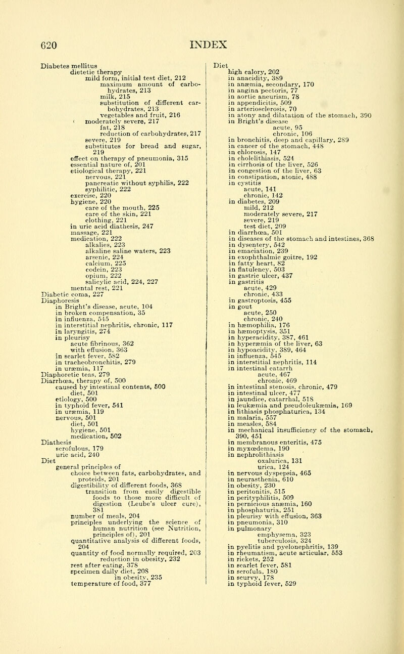 Diabetes mellitus dietetic therapy mild form, initial test diet, 212 maximum amount of carbo- hydrates, 213 milk, 215 substitution of different car- bohydrates, 213 vegetables and fruit, 216 ( moderately severe, 217 fat, 218 reduction of carbohydrates, 217 severe, 219 substitutes for bread and sugar, 219 effect on therapy of pneumonia, 315 essential nature of, 201 etiological therapy, 221 nervous, 221 pancreatic without syphilis, 222 syphilitic, 222 exercise, 220 hygiene, 220 care of the mouth, 225 care of the skin, 221 clothing, 221 in uric acid diathesis, 247 massage, 221 medication, 222 alkalies, 223 alkaline saline waters, 223 arsenic, 224 calcium, 225 codein, 223 opium, 222 salicylic acid, 224, 227 mental rest, 221 Diabetic coma, 227 Diaphoresis in Bright's disease, acute, 104 in broken compensation, 35 in influenza, 545 in interstitial nephritis, chronic, 117 in laryngitis, 274 in pleurisy acute fibrinous, 362 with effusion, 363 in scarlet fever, 5S2 in tracheobronchitis, 279 in uraemia, 117 Diaphoretic teas, 279 Diarrhoea, therapy of, 500 caused by intestinal contents, 600 diet, 501 etiology, 500 in typhoid fever, 541 in uraemia, 119 nervous, 501 diet, 501 hygiene, 501 medication, 502 Diathesis scrofulous, 179 uric acid, 240 Diet general principles of choice between fats, carbohvdrates, and proteids, 201 digestibility of different foods, 368 transition from easily digestible foods to those more difficult of digestion (Leube's ulcer cure), 381 number of meals, 204 principles underlying the science of human nutrition (see Nutrition, principles of), 201 quantitative analysis of different foods, 204 quantity of food normally required, 203 reduction in obesity, 232 rest after eating, 37S specimen daily diet, 208 in obesity, 235 temperature cf food, 377 Diet high calory, 202 in anacidity, 389 in anaemia, secondary, 170 in angina pectoris, 77 in aortic aneurism, 78 in appendicitis, 509 in arteriosclerosis, 70 in atony and dilatation of the stomach, 390 in Bright's disease acute, 95 chronic, 106 in bronchitis, deep and capillary, 289 in cancer of the stomach, 448 in chlorosis, 147 in cholelithiasis, 524 in cirrhosis of the liver, 526 in congestion of the liver, 63 in constipation, atonic, 488 in cystitis acute, 141 chronic, 142 in diabetes, 209 mild, 212 moderately severe, 217 severe, 219 test diet, 209 in diarrhoea, 501 in diseases of the stomach and intestines, 368 in dysentery, 542 in emaciation, 239 in exophthalmic goitre, 192 in fatty heart, 82 in flatulency, 503 in gastric ulcer, 437 in gastritis acute, 429 chronic, 433 in gastroptosis, 455 in gout acute, 250 chronic, 240 in haemophilia, 176 in haemoptysis, 351 in hyperacidity, 387, 461 in hyperemia of the liver, 63 in hypoacidity, 389, 464 in influenza, 545 in interstitial nephritis, 114 in intestinal catarrh acute, 467 chronic, 469 in intestinal stenosis, chronic, 479 in intestinal ulcer, 477 in jaundice, catarrhal, 518 in leukaemia and pseudoleukemia, 169 in lithiasis phosphaturica, 134 in malaria, 557 in measles, 584 in mechanical insufficiency of the stomach, 390, 451 in membranous enteritis, 475 in myxcedema, 190 in nephrolithiasis oxalurica, 131 urica, 124 in nervous dyspepsia, 465 in neurasthenia, 610 in obesity, 230 in peritonitis, 515 in perityphlitis, 509 in pernicious anaemia, 160 in phosphaturia, 251 in pleurisy with effusion, 363 in pneumonia, 310 in pulmonary emphysema, 323 tuberculosis, 324 in pyelitis and pyelonephritis, 139 in rheumatism, acute articular, 553 in rickets, 252 in scarlet fever, 581 in scrofula, 180 in scurvy, 178 in typhoid fever, 529