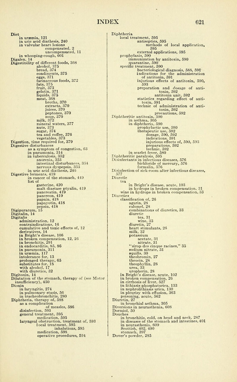 Diet in uraemia, 121 in uric acid diathesis, 240 in valvular heart lesions compensated, 2 uncompensated, 11 in whooping-cough, 601 Digalen, 14 Digestibility of different foods, 368 alcohol, 375 bread, 374 condiments, 375 eggs, 371 farinaceous foods, 372 fats, 375 fruit, 373 gelatin, 371 liquids, 375 meat, 368 broths, 370 extracts, 370 juices, 370 peptones, 370 soup, 370 milk, 372 mineral waters, 377 nuts, 373 sugar, 374 tea and coffee, 376 vegetables, 373 Digestion, time required for, 379 Digestive disturbances as a symptom of congestion, 63 in pneumonia, 314 in tuberculosis, 352 anorexia, 353 intestinal disturbances, 354 nervous dyspepsia, 353 in uric acid diathesis, 246 Digestive ferments, 418 in cancer of the stomach, 449 list of gasterine, 420 malt diastase ptyalin, 419 pancreatin, 419 pancreon, 419 papain, 418 papayotin, 418 pepsin, 418 Digipuratum, 15 Digitalin, 14 Digitalis administration, 12 contraindications, 16 cumulative and toxic effects of, 12 derivatives, 14 in Bright's disease, 106 in broken compensation, 12, 26 in bronchitis, 291 in endocarditis, 85, 86 in pneumonia, 311 in uraemia, 117 intolerance for, 13 prolonged therapy, 65 substitutes for, 18 with alcohol, 17 with diuretics, 32 Digitoxin, 14 Dilatation of the stomach, therapy of (see Motor insufficiency), 450 Dionin in laryngitis, 274 in pulmonary stasis, 56 in tracheobronchitis, 280 Diphtheria, therapy of, 588 as a complication of measles, 586 disinfection, 593 general treatment, 595 medication, 595 laryngeal obstruction, treatment of, 593 1 ocal treatment, 595 inhalations, 595 medication, 598 operative procedures, 594 Diphtheria local treatment, 595 antiseptics, 595 methods of local application, 595 external applications, 595 prophylaxis, 590 immunization by antitoxin, 590 quarantine, 590 specific treatment, 590 bacteriological diagnosis, 588, 591 indications for the administration of antitoxin, 591 injurious effects of antitoxin, 590, 593 preparation and dosage of anti- toxin, 592 antitoxin unit, 592 statistics regarding effect of anti- toxin, 591 technic of administration of anti- toxin, 592 precautions, 592 Diphtheritic antitoxin, 590 in asthma, 305 in diphtheria, 590 prophylactic use, 590 therapeutic use, 592 dosage, 590, 592 indications, 591 injurious effects of, 590, 593 preparations, 592 technic, 592 in scarlet fever, 580 Diphtheritic paralysis, 595 Disinfectants in infectious diseases, 576 bichloride of mercury, 576 formalin, 576 Disinfection of sick-room after infectious diseases, 577 _ Diuretic tea in Bright's disease, acute, 103 in hydrops in broken compensation, 31 wine in hydrops in broken compensation, 33 Diuretics classification of, 26 agurin, 28 calomel, 28 combinations of diuretics, 33 diuretic tea, 31 wine, 33 diuretin, 27 heart stimulants, 26 milk, 32 potassium acetate, 31 nitrate, 31 sirop des cinque racines, 33 sodium nitrate, 31 squills, 30 theobromin, 27 theocin, 28 theophyllin, 28 urea, 33 uropherin, 28 in Bright's disease, acute, 102 in broken compensation, 26 in cirrhosis of liver, 527 in lithiasis phosphaturica, 133 in nephrolithiasis urica, 130 in pleurisy with effusion, 363 poisoning, acute, 562 Diuretin, 27 in bronchial asthma, 305 Diversions in neurasthenia, 608 Dormiol, 50 Douches in bronchitis, cold, on head and neck, 287 in diseases of the stomach and intestines, 401 in neurasthenia, 609 Scottish, 402, 490 stomach, 397 Dover's powder, 2S5