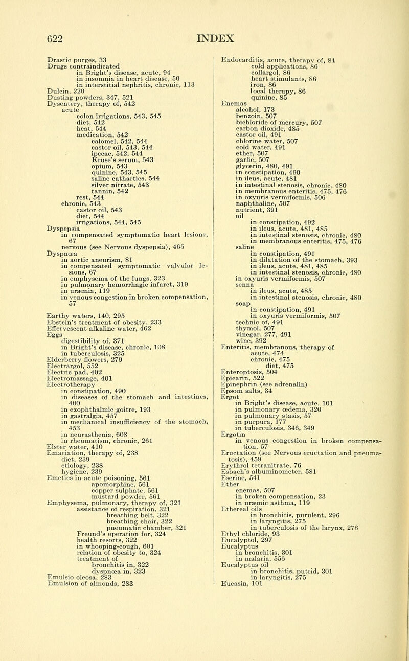 Drastic purges, 33 Drugs contraindicated in Bright's disease, acute, 94 in insomnia in heart disease, 50 in interstitial nephritis, chronic, 113 Dulcin, 220 Dusting powders, 347, 521 Dysentery, therapy of, 542 acute colon irrigations, 543, 545 diet, 542 heat, 544 medication, 542 calomel, 542, 544 castor oil, 543, 544 ipecac, 542, 544 Kruse's serum, 543 opium, 543 quinine, 543, 545 saline cathartics, 544 silver nitrate, 543 tannin, 542 rest, 544 chronic, 543 castor oil, 543 diet, 544 irrigations, 544, 545 Dyspepsia in compensated symptomatio heart lesions, 67 nervous (see Nervous dyspepsia), 465 Dyspnoea in aortic aneurism, 81 in compensated symptomatic valvular le- sions, 67 in emphysema of the lungs, 323 in pulmonary hemorrhagic infarct, 319 in uraemia, 119 in venous congestion in broken compensation, 57 Earthy waters, 140, 295 Ebstein's treatment of obesity, 233 Effervescent alkaline water, 462 digestibility of, 371 in Bright's disease, chronic, 108 in tuberculosis, 325 Elderberry flowers, 279 Electrargol, 552 Electric pad, 402 Electromassage, 401 Electrotherapy in constipation, 490 in diseases of the stomach and intestines, 400 in exophthalmic goitre, 193 in gastralgia, 457 in mechanical insufficiency of the stomach, 453 in neurasthenia, 608 in rheumatism, chronic, 261 Elster water, 410 Emaciation, therapy of, 238 diet, 239 etiology, 238 hygiene, 239 Emetics in acute poisoning, 561 apomorphine, 561 copper sulphate, 561 mustard powder, 561 Emphysema, pulmonary, therapy of, 321 assistance of respiration, 321 breathing belt, 322 breathing chair, 322 pneumatic chamber, 321 Freund's operation for, 324 health resorts, 322 in whooping-cough, 601 relation of obesity to, 324 treatment of bronchitis in, 322 dyspnoea in, 323 Emulsio oleosa, 283 Emulsion of almonds, 283 Endocarditis, acute, therapy of, 84 cold applications, 86 collargol, 86 heart stimulants, 86 iron, 86 local therapy, 86 quinine, 85 Enemas alcohol, 173 benzoin, 507 bichloride of mercury, 507 carbon dioxide, 485 castor oil, 491 chlorine water, 507 cold water, 491 ether, 507 garlic, 507 glycerin, 480, 491 in constipation, 490 in ileus, acute, 481 in intestinal stenosis, chronic, 480 in membranous enteritis, 475, 476 in oxyuris vermiformis, 506 naphthaline, 507 nutrient, 391 oil in constipation, 492 in ileus, acute, 481, 485 in intestinal stenosis, chronic, 480 in membranous enteritis, 475, 476 saline in constipation, 491 in dilatation of the stomach, 393 in ileus, acute, 481, 485 in intestinal stenosis, chronic, 4S0 in oxyuris vermiformis, 507 senna in ileus, acute, 485 in intestinal stenosis, chronic, 480 soap in constipation, 491 in oxyuris vermiformis, 507 technic of, 491 thymol, 507 vinegar, 277, 491 wine, 392 Enteritis, membranous, therapy of acute, 474 chronic, 475 diet, 475 Enteroptosis, 504 Epicarin, 522 Epinephrin (see adrenalin) Epsom salts, 34 Ergot in Bright's disease, acute, 101 in pulmonary oedema, 320 in pulmonary stasis, 57 in purpura, 177 in tuberculosis, 346, 349 Ergotin in venous congestion in broken compensa- tion, 57 Eructation (see Nervous eructation and pneuma- tosis), 459 Erythrol tetranitrate, 76 Esbach's albuminometer, 581 Eserine, 541 Ether enemas, 507 in broken compensation, 23 in ursemic asthma, 119 Ethereal oils in bronchitis, purulent, 296 in laryngitis, 275 in tuberculosis of the larynx, 276 Ethvl chloride, 93 Eucalyptol, 297 Eucalyptus in bronchitis, 301 in malaria, 556 Eucalyptus oil in bronchitis, putrid, 301 in laryngitis, 275 Eucasin, 101