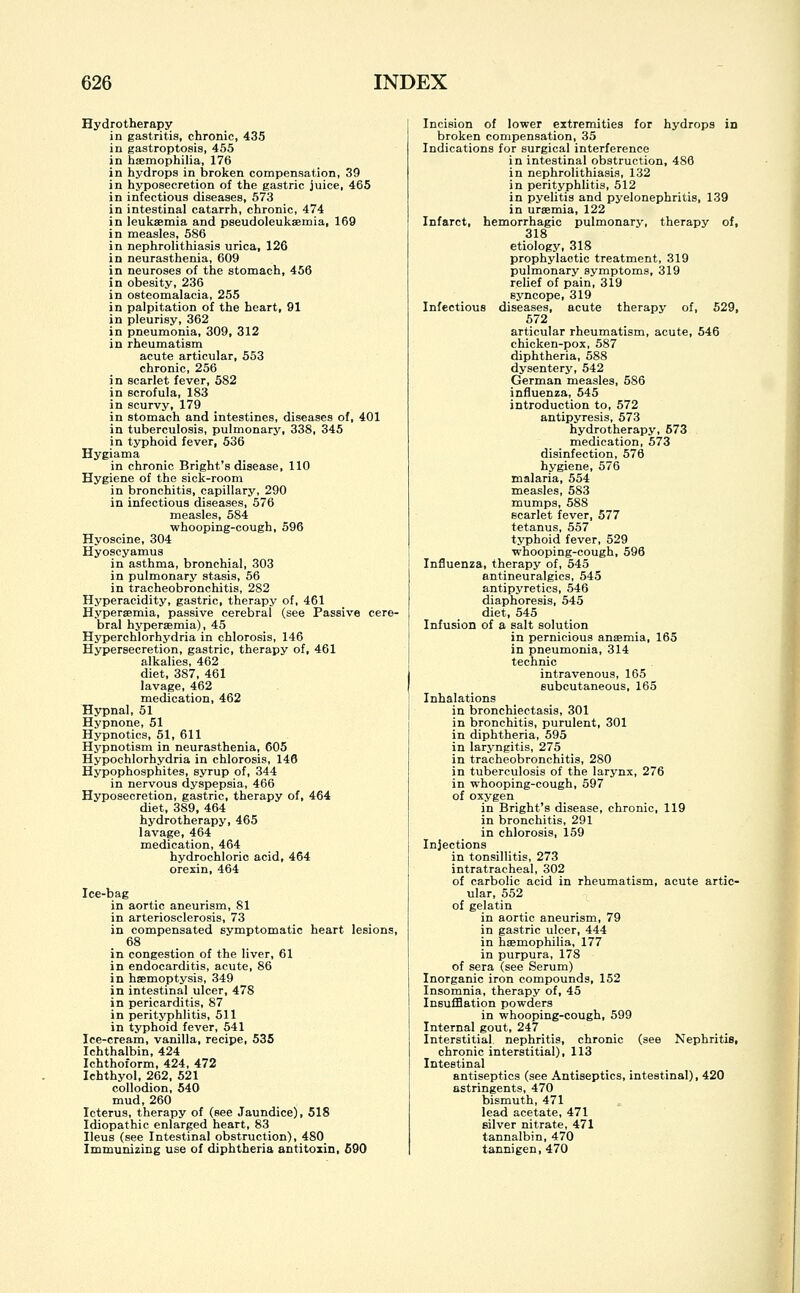 Hydrotherapy in gastritis, chronic, 435 in gastroptosis, 455 in haemophilia, 176 in hydrops in broken compensation, 39 in hyposecretion of the gastric juice, 465 in infectious diseases, 573 in intestinal catarrh, chronic, 474 in leukaemia and pseudoleukemia, 169 in measles, 586 in nephrolithiasis urica, 126 in neurasthenia, 609 in neuroses of the stomach, 456 in obesity, 236 in osteomalacia, 255 in palpitation of the heart, 91 in pleurisy, 362 in pneumonia, 309, 312 in rheumatism acute articular, 553 chronic, 256 in scarlet fever, 582 in scrofula, 183 in scurvy, 179 in stomach and intestines, diseases of, 401 in tuberculosis, pulmonary, 338, 345 in typhoid fever, 536 Hygiama in chronic Bright's disease, 110 Hygiene of the sick-room in bronchitis, capillary, 290 in infectious diseases, 576 measles, 584 whooping-cough, 596 Hyoscine, 304 Hyoscyamus in asthma, bronchial, 303 in pulmonary stasis, 56 in tracheobronchitis, 282 Hyperacidity, gastric, therapy of, 461 Hypersemia, passive cerebral (see Passive cere- bral hyperaemia), 45 Hyperchlorhydria in chlorosis, 146 Hypersecretion, gastric, therapy of, 461 alkalies, 462 diet, 387, 461 lavage, 462 medication, 462 Hypnal, 51 Hypnone, 51 Hypnotics, 51, 611 Hypnotism in neurasthenia, 605 Hypochlorhydria in chlorosis, 146 Hypophosphites, syrup of, 344 in nervous dyspepsia, 466 Hyposecretion, gastric, therapy of, 464 diet, 389, 464 hydrotherapy, 465 lavage, 464 medication, 464 hydrochloric acid, 464 orexin, 464 Ice-bag in aortic aneurism, 81 in arteriosclerosis, 73 in compensated symptomatic heart lesions, 68 in congestion of the liver, 61 in endocarditis, acute, 86 in haemoptysis, 349 in intestinal ulcer, 478 in pericarditis, 87 in perityphlitis, 511 in typhoid fever, 541 Ice-cream, vanilla, recipe, 535 Ichthalbin, 424 Ichthoform, 424, 472 Ichthyol, 262, 521 collodion, 540 mud, 260 Icterus, therapy of (see Jaundice), 518 Idiopathic enlarged heart, 83 Ileus (see Intestinal obstruction), 480 Immunizing use of diphtheria antitoxin, 690 Incision of lower extremities for hydrops in broken compensation, 35 Indications for surgical interference in intestinal obstruction, 486 in nephrolithiasis, 132 in perityphlitis, 512 in pyelitis and pyelonephritis, 139 in uraemia, 122 Infarct, hemorrhagic pulmonary, therapy of, 318 etiology, 318 prophylactic treatment, 319 pulmonary symptoms, 319 relief of pain, 319 syncope, 319 Infectious diseases, acute therapy of, 529, 572 articular rheumatism, acute, 546 chicken-pox, 587 diphtheria, 588 dysentery, 542 German measles, 586 influenza, 545 introduction to, 572 antipyresis, 573 hydrotherapy, 573 medication, 573 disinfection, 576 hygiene, 576 malaria, 554 measles, 583 mumps, 588 scarlet fever, 577 tetanus, 557 typhoid fever, 529 whooping-cough, 596 Influenza, therapy of, 545 antineuralgics, 545 antipyretics, 546 diaphoresis, 545 diet, 545 Infusion of a salt solution in pernicious anaemia, 165 in pneumonia, 314 technic intravenous, 165 subcutaneous, 165 Inhalations in bronchiectasis, 301 in bronchitis, purulent, 301 in diphtheria, 595 in laryngitis, 275 in tracheobronchitis, 280 in tuberculosis of the larynx, 276 in whooping-cough, 597 of oxygen in Bright's disease, chronic, 119 in bronchitis, 291 in chlorosis, 159 Injections in tonsillitis, 273 intratracheal, 302 of carbolic acid in rheumatism, acute artic- ular, 552 of gelatin in aortic aneurism, 79 in gastric ulcer, 444 in haemophilia, 177 in purpura, 178 of sera (see Serum) Inorganic iron compounds, 152 Insomnia, therapy of, 45 Insufflation powders in whooping-cough, 599 Internal gout, 247 Interstitial, nephritis, chronic (see Nephritis, chronic interstitial), 113 Intestinal antiseptics (see Antiseptics, intestinal), 420 astringents, 470 bismuth, 471 lead acetate, 471 silver nitrate, 471 tannalbin, 470 tannigen, 470