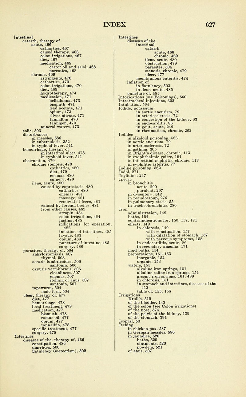 Intestinal catarrh, therapy of acute, 466 cathartics, 467 causal therapy, 466 colon irrigations, 467 diet, 467 medication, 468 castor oil and salol, 468 narcotics, 468 chronic, 469 astringents, 470 cathartics, 470 colon irrigations, 470 diet, 469 hydrotherapy, 474 medication, 471 belladonna, 473 bismuth, 471 lead acetate, 471 opium, 473 silver nitrate, 471 tannalbin, 470 tannigen, 470 mineral waters, 473 colic, 503 disturbances in measles, 586 in tuberculosis, 352 in typhoid fever, 541 hemorrhage, therapy of in intestinal ulcer, 478 in typhoid fever, 541 obstruction, 479 chronic stenosis, 479 cathartics, 480 diet, 479 enemas, 480 surgery, 479 ileus, acute, 480 caused by coprostasis, 480 cathartics, 480 enemas, 481 massage, 481 removal of feces, 4S1 caused by foreign bodies, 481 from other causes, 482 atropin, 484 colon irrigations, 484 fasting, 485 indications for operation, 482 inflation of intestines, 485 lavage, 483 opium, 483 puncture of intestine, 485 surgery, 486 parasites, therapy of, 504 ankylostomiasis, 507 thymol, 508 ascaris lumbricoides, 506 santonin, 506 oxyuris vermiformis, 506 cleanliness, 507 enemas, 507 itching of anus, 507 santonin, 507 tapeworm, 504 male fern, 504 ulcer, therapy of, 477 diet, 477 hemorrhage, 478 local treatment, 478 medication, 477 bismuth, 478 castor oil, 477 opium, 477 tannalbin, 478 specific treatment, 477 surgery, 478 Intestines diseases of the, therapy of, 466 constipation, 486 diarrhoea, 500 flatulency (meteorism), 502 Intestines diseases of the intestinal catarrh acute, 466 chronic, 469 ileus, acute, 480 obstruction, 479 parasites, 504 stenosis, chronic, 479 ulcer, 477 membranous enteritis, 474 inflation of in flatulency, 503 in ileus, acute, 485 puncture of, 485 Intoxications (see Poisonings), 560 Intratracheal injections, 302 Intubation, 594 Iodide, potassium in aortic aneurism, 79 in arteriosclerosis, 72 in congestion of the kidney, 63 in endocarditis, 86 in gout, acute, 249 in rheumatism, chronic, 262 Iodides in alkaloid poisoning, 566 in aortic aneurism, 79 in arteriosclerosis, 72 in asthma, 305 in Bright's disease, chronic, 113 in exophthalmic goitre, 194 in interstitial nephritis, chronic, 113 in syphilitic arteritis, 77 Iodine poisoning, 562 Iodol, 271 Ioglidine, 247 Ipecac in bronchitis acute, 290 purulent, 297 in dysentery, 542 in pseudocroup, 276 in pulmonary stasis, 55 in tracheobronchitis, 286 Iron administration, 149 baths, 154 contraindications for, 150, 157, 171 effects, 149 in chlorosis, 149 with constipation, 157 with dilatation of stomach, 157 with nervous symptoms, 158 in endocarditis, acute, 86 in secondary anaemia, 171 mud baths, 154 preparations, 151-153 inorganic, 152 organic, 153 waters, 155 alkaline iron springs, 151 alkaline saline iron springs, 154 arsenic iron springs, 161, 499 in chlorosis, 151 in stomach and intestines, diseases of the 412 table of, 155, 156 Irrigations Krull's, 519 of the bladder, 143 of the colon (see Colon irrigations) of the nose, 574 of the pelvis of the kidney, 139 of the stomach, 394 Isopral, 50 Itching in chicken-pox, 587 in German measles, 586 in jaundice, 520 baths, 520 ointments, 520 powders, 521 of anus, 507