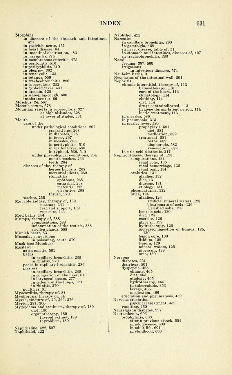 Morphine in diseases of the stomach and intestines, 427 in gastritis, acute, 431 in heart disease, 64 in intestinal obstruction, 48.3 in laryngitis, 274 in membranous enteritis, 475 in peritonitis, 516 in perityphlitis, 510 in pleurisy, 362 in renal colic, 135 in tetanus, 559 in tracheobronchitis, 280 in tuberculosis, 352 in typhoid fever, 541 in uraemia, 120 in whooping-cough, 600 intolerance for, 66 Moschus, 24, 567 Moser's serum, 578 Mountain resorts in tuberculosis, 327 at high altitudes, 328 at lower altitudes, 331 Mouth care of the under pathological conditions, 267 cracked lips, 268 in diabetes, 225 in fever, 267 in measles, 585 in perityphlitis, 510 in scarlet fever, 580 in typhoid, 536, 540 under physiological conditions, 264 mouth-washes, 266 teeth, 264 diseases of the, therapy of herpes hmccalis, 268 mercurial ulcers, 269 stomatitis aphthous, 268 catarrhal, 26S mercurial, 269 ulcerative, 268 thrush, 270 washes, 266 Movable kidney, therapy of, 139 massage, 141 rest and support, 139 rest cure, 141 Mud baths, 154 Mumps, therapy of, 588 complications, 588 inflammation of the testicle, 58S swollen glands, 588 Munich heart, 83 Muscular convulsions in poisoning, acute, 570 Musk (see Moschus) Mustard as an emetic, 561 baths in capillary bronchitis, 289 in rhinitis, 270 packs in capillary bronchitis, 289 plasters in capillary bronchitis, 289 in congestion of the liver, 61 in laryngeal spasm, 277 in oedema of the lungs, 320 in rhinitis, 270 poultices, 61 Myocarditis, therapy of, 84 Myofibrosis, therapy of, 84 Myrrh, tincture of, 29, 269, 276 Myrtol, 297, 300 Myxcedema and cretinism, therapy of, 189 diet, 190 organotherapy, 189 thyroid extract, 189 thyroidism, 189 Naphthaline, 422, 507 Naphthalol, 422 Naphthol, 422 Narcotics in capillary bronchitis, 290 in gastralgia, 458 in heart disease, table of, 51 in stomach and intestines, diseases of, 427 in tracheobronchitis, 280 Nasal feeding, 397, 560 irrigations in infectious diseases, 574 Nauheim baths, 9 Neoplasms of the intestinal wall, 504 Nephritis chronic interstitial, therapy of, 113 balneotherapy, 116 care of the heart, 116 climatology, 114 clothing, 114 diet, 114 drugs contraindicated, 113 hygiene during latent period, 114 luetic treatment, 113 in measles, 586 in pneumonia, 315 in scarlet fever, 580 prophylaxis, 581 diet, 581 medication, 582 treatment, 581 baths, 582 diaphoresis, 582 venesection, 582 in uric acid diathesis, 247 Nephrolithiasis, therapy of, 123 complications, 134 renal colic, 135 renal hemorrhage, 135 renal pain, 134 oxalurica, 131 alkalies, 132 diet, 131 diuresis, 131 etiology, 131 phosphaturica, 132 urica, 124 alkalies, 126 artificial mineral waters, 128 bicarbonate of soda, 126 Carlsbad salts, 128 benzoic acid, 130 diet, 124 exercise, 126 glycerin, 129 hydrotherapy, 126 increased ingestion of liquids, 125, 130 lemon cure, 130 lithium, 128 lysidin, 129 mineral waters, 126 piperazin, 129 urea, 130 Nervous diabetes, 221 diarrhoea, 501 dyspepsia, 465 climate, 465 diet, 465 etiology, 465 hydrotherapy, 465 in tuberculosis, 353 lavage, 466 medication, 466 eructation and pneumatosis, 459 Nervous eructation psychical treatment, 459 vomiting, 460 Neuralgia in diabetes, 227 Neurasthenia, 603 prophylaxis, 603 after a previous attack, 604 in adolescence, 603 in adult life, 604 in childhood, 603