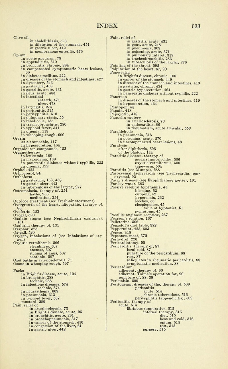 Olive oil in cholelithiasis, 523 in dilatation of the stomach, 454 in gastric ulcer, 442 in membranous enteritis, 476 Opium in aortic aneurism, 79 in appendicitis, 510_ in bronchitis, chronic, 294 in compensated symptomatic heart lesions, 66 in diabetes mellitus, 222 in diseases of the stomach and intestines, 427 in dysentery, 543 in gastralgia, 458 in gastritis, acute, 431 in ileus, acute, 483 in intestinal catarrh, 471 ulcer, 478 in laryngitis, 274 in peritonitis, 515 in perityphlitis, 510 in pulmonary stasis, 55 in renal colic, 135 in tracheobronchitis, 280 in typhoid fever, 541 in uraemia, 119 in whooping-cough, 600 Orexin as a stomachic, 417 in hyposecretion, 464 Organic iron compounds, 153 Organotherapy^ in leukaemia, 168 in myxcedema, 189 in pancreatic diabetes without 6yphilis, 222 in uraemia, 122 Orphol, 422 Orthocresol, 84 Orthoform in gastralgia, 158, 458 in gastric ulcer, 442 in tuberculosis of the larynx, 277 Osteomalacia, therapy of, 254 baths, 255 medication, 254 Outdoor treatment (see Fresh-air treatment) Overgrowth of the heart, idiopathic, therapy of, 83 Ovoferrin, 153 Ovogal, 520 Oxalate stones (see Nephrolithiasis oxalurica), 131 Oxaluria, therapy of, 131 Oxaphor, 323 Ox-gall, 520 Oxygen, inhalations of (see Inhalations of oxy- . gen) Oxyuris vermiformis, 506 cleanliness, 507 enemas, 507 itching of anus, 507 santonin, 507 Ozet baths in arteriosclerosis, 71 Ozone in whooping-cough, 597 Packs in Bright's disease, acute, 104 in bronchitis, 288 technic, 288 in infectious diseases, 574 technic, 574 in neurasthenia, 609 in pneumonia, 313 in typhoid fever, 537 mustard, 289 Pain, relief of in arteriosclerosis, 73 in Bright's disease, acute, 95 in bronchitis, acute, 291 in bronchopneumonia, 317 in cancer of the stomach, 450 in congestion of the liver, 61 in gastric ulcer, 442 Pain, relief of in gastritis, acute, 431 in gout, acute, 248 in pneumonia, 309 in poisoning, acute, 571 in pulmonary infarct, 319 in tracheobronchitis, 283 in tuberculosis of the larynx, 276 Painting of the throat, 595 Palpitation of the heart, 67, 90 Pancreatin in Bright's disease, chronic, 106 in cancer of the stomach, 449 in diseases of the stomach and intestines, 419 in gastritis, chronic, 434 in gastric hyposecretion, 464 in pancreatic diabetes without syphilis, 222 Pancreon in diseases of the stomach and intestines, 419 in hyposecretion, 464 Pantopon, 55 Papain, 418 Papayotin, 418 Paquelin cautery in arteriosclerosis, 73 in endocarditis, 86 in rheumatism, acute articular, 553 Paraldehyde in pneumonia, 316 in poisoning, acute, 570 in uncompensated heart lesions, 48 Paralysis after diphtheria, 595 of the bladder, 144 Parasitic diseases, therapy of ascaris lumbricoides, 506 oxyuris vermiformis, 506 tapeworm, 504 Parotitis (see Mumps), 588 Paroxysmal tachycardia (see Tachycardia, par- oxysmal, 92 Parry's disease (see Exophthalmic goitre), 191 Parsley water, 363 Passive cerebral hyperaemia, 45 bleeding, 52 cupping, 52 hyperaemia, 262 leeches, 53 sleeplessness, 45 table of hypnotics, 61 symptoms, 45 Pastillse anginosae asepticae, 267 Pearson's solution, 167 Pelleterine, 506 Penzoldt's diet table, 382 Peppermint, 425, 503 Pepsin, 418 Peptones, meat, 370 Perhydrol, 226 Pericardiotomy, 90 Pericarditis, therapy of, 87 local cold, 87 puncture of the perioardium, 88 rest, 87 Balicylates in rheumatic pericarditis, 88 symptomatic medication, 88 Pericardium adherent, therapy of, 90 adherent, Talma's operation for, 90 puncture of, 88, 39 Peristaltin, 500 Peritoneum, diseases of the, therapy of, 509 peritonitis acute, 514 chronic tuberculous, 516 perityphlitis (appendicitis), 509 Peritonitis, therapy of acute, 514 fibrinous suppurative, 515 internal therapy, 515 diet, 515 heat and cold, 516 opium, 515 rest, 515 surgery, 515