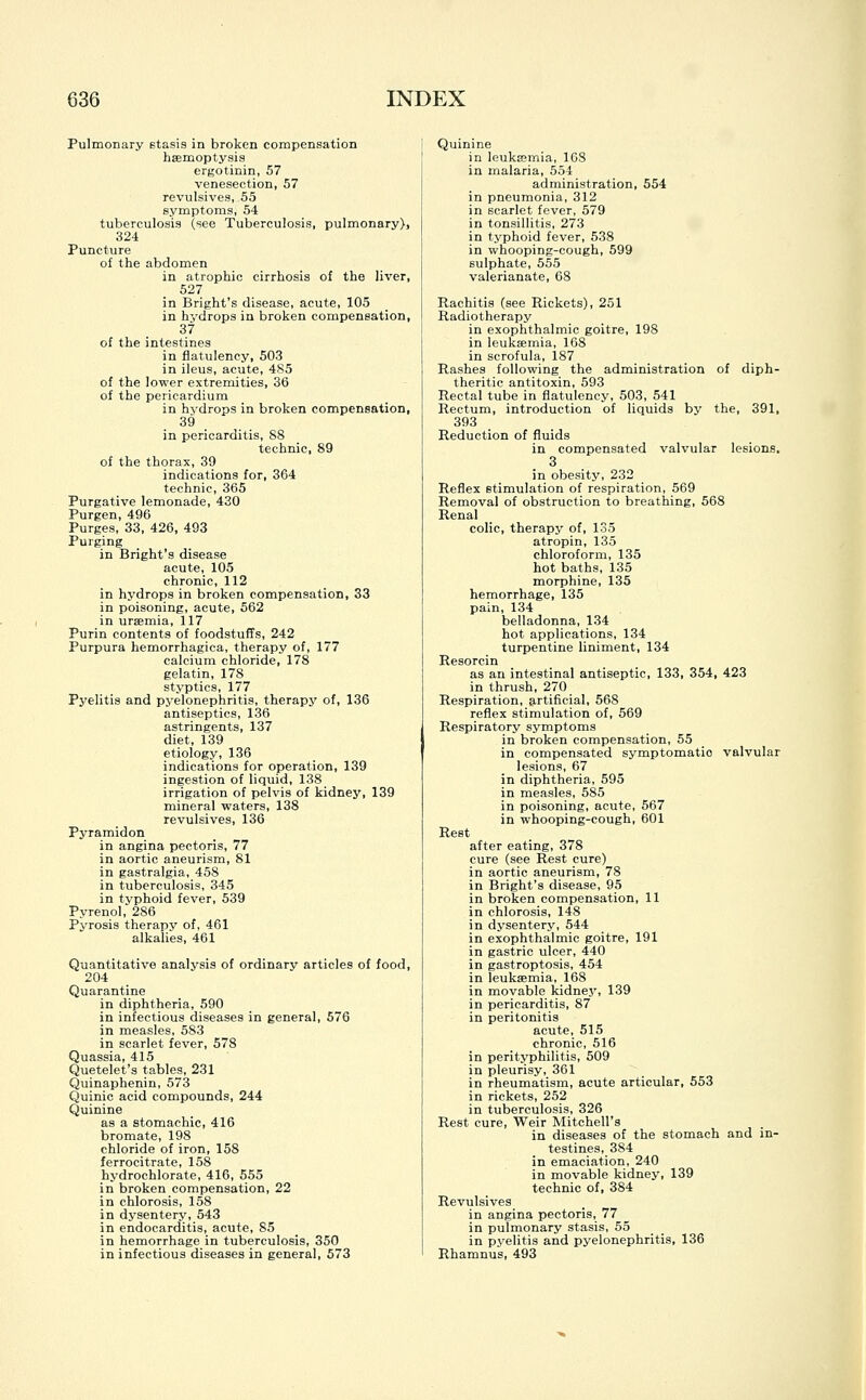 Pulmonary stasis in broken compensation haemoptysis ergotinin, 57 venesection, 57 revulsives, 55 symptoms, 54 tuberculosis (see Tuberculosis, pulmonary), 324 Puncture of the abdomen in atrophic cirrhosis of the liver, 527 in Bright's disease, acute, 105 in hydrops in broken compensation, 37 of the intestines in flatulency, 503 in ileus, acute, 485 of the lower extremities, 36 of the pericardium in hydrops in broken compensation, 39 in pericarditis, 88 technic, 89 of the thorax, 39 indications for, 364 technic, 365 Purgative lemonade, 430 Purgen, 496 Purges, 33, 426, 493 Purging in Bright's disease acute, 105 chronic, 112 in hydrops in broken compensation, 33 in poisoning, acute, 562 in uraemia, 117 Purin contents of foodstuffs, 242 Purpura hemorrhagica, therapy of, 177 calcium chloride, 178 gelatin, 17S styptics, 177 Pyelitis and pyelonephritis, therapy of, 136 antiseptics, 136 astringents, 137 diet, 139 etiology, 136 indications for operation, 139 ingestion of liquid, 138 irrigation of pelvis of kidney, 139 mineral waters, 138 revulsives, 136 Pyramidon in angina pectoris, 77 in aortic aneurism, 81 in gastralgia, 458 in tuberculosis, 345 in typhoid fever, 539 Pyrenol, 286 Pyrosis therapy of, 461 alkalies, 461 Quantitative analysis of ordinary articles of food, 204 Quarantine in diphtheria, 590 in infectious diseases in general, 576 in measles, 583 in scarlet fever, 578 Quassia, 415 Quetelet's tables, 231 Quinaphenin, 573 Quinic acid compounds, 244 Quinine as a stomachic, 416 bromate, 198 chloride of iron, 158 ferrocitrate, 158 hydrochlorate, 416, 555 in broken compensation, 22 in chlorosis, 158 in dysentery, 543 in endocarditis, acute, 85 in hemorrhage in tuberculosis, 350 in infectious diseases in general, 573 Quinine in leukaemia, 168 in malaria, 554 administration, 554 in pneumonia, 312 in scarlet fever, 579 in tonsillitis, 273 in typhoid fever, 538 in whooping-cough, 599 sulphate, 555 valerianate, 68 Rachitis (see Rickets), 251 Radiotherapy in exophthalmic goitre, 198 in leukaemia, 168 in scrofula, 187 Rashes following the administration of diph- theritic antitoxin, 593 Rectal tube in flatulency, 503, 541 Rectum, introduction of liquids by the, 391, 393 Reduction of fluids in compensated valvular lesions. 3 in obesity, 232 Reflex stimulation of respiration, 569 Removal of obstruction to breathing, 568 Renal colic, therapy of, 135 atropin, 135 chloroform, 135 hot baths, 135 morphine, 135 hemorrhage, 135 pain, 134 belladonna, 134 hot applications, 134 turpentine liniment, 134 Resorcin as an intestinal antiseptic, 133, 354, 423 in thrush, 270 Respiration, artificial, 568 reflex stimulation of, 569 Respiratory symptoms in broken compensation, 55 in compensated symptomatio valvular lesions, 67 in diphtheria, 595 in measles, 585 in poisoning, acute, 567 in whooping-cough, 601 Rest after eating, 378 cure (see Rest cure) in aortic aneurism, 78 in Bright's disease, 95 in broken compensation, 11 in chlorosis, 148 in dysentery, 544 in exophthalmic goitre, 191 in gastric ulcer, 440 in gastroptosis, 454 in leuksemia, 168 in movable kidney, 139 in pericarditis, 87 in peritonitis acute, 515 chronic, 516 in perityphlitis, 509 in pleurisy, 361 in rheumatism, acute articular, 553 in rickets, 252 in tuberculosis, 326 Rest cure, Weir Mitchell's in diseases of the stomach and in- testines, 384 in emaciation, 240 in movable kidney, 139 technic of, 384 Revulsives in angina pectoris, 77 in pulmonary stasis, 55 in pyelitis and pyelonephritis, 136 Rhamnus, 493