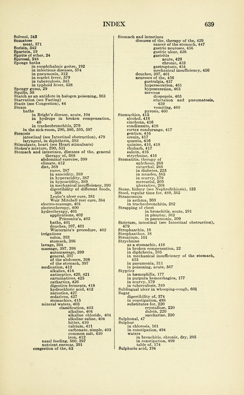 Solved, 342 Somatose meat, 371 Sorisin, 342 Spartein, 19 Spirits of ether, 24 Spirosal, 248 Sponge baths in exophthalmic goitre, 192 in infectious diseases, 574 in pneumonia, 312 in scarlet fever, 579 in tuberculosis, 345 in typhoid fever, 538 Spongy gums, 29 Squills, 30 Starch as an antidote in halogen poisoning, 563 Starvation (see Fasting) Stasis (see Congestion), 44 Steam baths in Bright's disease, acute, 104 in hydrops in broken compensation, 40 in tracheobronchitis, 279 in the sick-room, 290, 586, 595, 597 Stenosis intestinal (see Intestinal obstruction), 479 laryngeal, in diphtheria, 593 Stimulants, heart (see Heart stimulants) Stokes's mixture, 290, 531 Stomach and intestines, diseases of the, general therapy of, 368 abdominal exercise, 399 climate, 412 diet, 368 cures, 387 in anacidity, 3S9 in hyperacidity, 387 in hypoacidity, 389 in mechanical insufficiency, 390 digestibility of different foods, 368 Leube's ulcer cure, 381 Weir Mitchell rest cure, 384 electro-massage, 401 electrotherapy, 400 hydrotherapy, 401 applications, 402 Priessnitz's, 402 baths, 401 douches, 397, 401 Winternitz's procedure, 402 irrigations colon, 393 stomach, 396 lavage, 394 massage, 397, 398 automassage, 399 general, 397 of the abdomen, 398 of the stomach, 397 medication, 412 alkalies, 414 antiseptics, 420, 421 carminatives, 425 cathartics, 426 digestive ferments, 418 hydrochloric acid, 412 narcotics, 427 sedatives, 427 stomachics, 415 mineral waters, 403 classification, 403 alkaline, 404 alkaline chloride, 404 alkaline saline, 404 bitter, 410 calcium, 411 carbonate, simple, 403 common salt, 410 iron, 412 nasal feeding, 560, 397 nutrient enemas, 391 congestion of the, 63 Stomach and intestines diseases of the, therapy of the, 429 cancer of the stomach, 447 gastric neuroses, 456 gastric ulcer, 436 gastritis acute, 429 chronic, 432 gastroptosis, 454 mechanical insufficiency, 450 douches, 397, 401 neuroses of the, 456 gastralgia, 457 hypersecretion, 461 hyposecretion, 463 nervous dyspepsia, 465 eructation and pneumatosis, 459 vomiting, 460 pyrosis, 460 Stomachics, 415 alcohol, 418 cinchona, 416 condiments, 418 cortex condurango, 417 gentian, 416 orexin, 417 quassia, 416 quinine, 416, 418 rhubarb, 417 salicin, 416 strychnine, 416 Stomatitis, therapy of aphthous, 268 catarrhal, 268 in diabetes, 225 in measles, 585 in scurvy, 179 mercurial, 269 ulcerative, 268 Stone, kidney (see Nephrolithiasis), 123 Stool, regular time for, 4S9, 502 Stramonium in asthma, 303 in tracheobronchitis, 282 Strapping of chest in bronchitis, acute, 291 in pleurisy, 362 in pneumonia, 309 Stricture, intestinal (see Intestinal obstruction), 479 Strophanthin, 18 Strophanthus, 18 Strontium, 101 Strychnine as a stomachic, 416 in broken compensation, 22 in diphtheria, 595 in mechanical insufficiency of the stomach, 453 in pneumonia, 311 in poisoning, acute, 567 Styptics in haemophilia, 177 in purpura hemorrhagica, 177 in scurvy, 179 in tuberculosis, 349 Sublingual ulcer in whooping-cough, 601 Sugar digestibility of, 374 in constipation, 488 substitutes for, 220 crystallose, 220 dulcin, 220 saccharine, 220 Sulphonal, 47 Sulphur in chlorosis, 161 in constipation, 494 waters in bronchitis, chronic, dry, 295 in constipation, 499 table of, 174 Sulphuric acid, 194