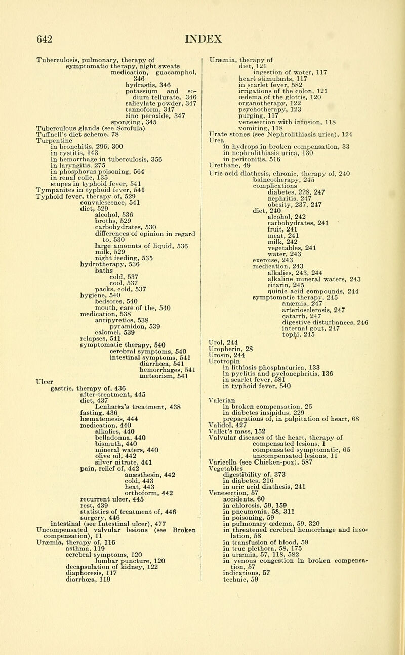 Tuberculosis, pulmonary, therapy of symptomatic therapy, night sweats medication, guacamphol, 346 hydrastis, 346 potassium and so- dium tellurate, 346 salicylate powder, 347 tannoform, 347 zinc peroxide, 347 sponging,345 Tuberculous glands (see Scrofula) Tuffnell's diet scheme, 78 Turpentine in bronchitis, 296, 300 in cystitis, 143 in hemorrhage in tuberculosis, 356 in laryngitis, 275 in phosphorus poisoning, 564 in renal colic, 135 stupes in typhoid fever, 541 Tympanites in typhoid fever, 541 Typhoid fever, therapy of, 529 convalescence, 541 diet, 529 alcohol, 536 broths, 529 carbohydrates, 530 differences of opinion in regard to, 530 large amounts of liquid, 536 milk, 529 night feeding, 535 hydrotherapy, 536 baths cold, 537 cool, 537 packs, cold, 537 hygiene, 540 bedsores, 540 mouth, care of the, 540 medication, 538 antipyretics, 538 pyramidon, 539 calomel, 539 relapses, 541 symptomatic therapy, 540 cerebral symptoms, 540 intestinal symptoms, 541 diarrhoea, 541 hemorrhages, 541 meteorism, 541 Ulcer gastric, therapy of, 436 after-treatment, 445 diet, 437 Lenharfcz's treatment, 438 fasting, 436 haematemesis, 444 medication, 440 alkalies, 440 belladonna, 440 bismuth, 440 mineral waters, 440 olive oil, 442 silver nitrate, 441 pain, relief of, 442 anaesthesin, 442 cold, 443 heat, 443 orthoform, 442 recurrent ulcer, 445 rest, 439 statistics of treatment of, 446 surgery, 446 intestinal (see Intestinal ulcer), 477 Uncompensated valvular lesions (see Broken compensation), 11 Uraemia, therapy of, 116 asthma, 119 cerebral symptoms, 120 lumbar puncture, 120 decapsulation of kidney, 122 diaphoresis, 117 diarrhoea, 119 Uraemia, therapy of diet, 121 ingestion of water, 117 heart stimulants, 117 in scarlet fever, 582 irrigations of the colon, 121 oedema of the glottis, 120 organotherapy, 122 psychotherapy, 123 purging, 117 venesection with infusion, 118 vomiting, 118 Urate stones (see Nephrolithiasis urica), 124 Urea in hydrops in broken compensation, 33 in nephrolithiasis urica, 130 in peritonitis, 516 Urethane, 49 Uric acid diathesis, chronic, therapy of, 240 balneotherapy, 245 complications diabetes, 228, 247 nephritis, 247 obesity, 237, 247 diet, 240 alcohol, 242 carbohydrates, 241 fruit, 241 meat, 241 milk, 242 vegetables, 241 water, 243 exercise, 243 medication, 243 alkalies, 243, 244 alkaline mineral waters, 243 citarin, 245 quinic acid compounds, 244 symptomatic therapy, 245 anaemia, 247 arteriosclerosis, 247 catarrh, 247 digestive disturbances, 246 internal gout, 247 tophi, 245 Urol, 244 Uropherin, 28 Urosin, 244 Urotropin in lithiasis phosphaturica, 133 in pyelitis and pyelonephritis, 136 in scarlet fever, 581 in typhoid fever, 540 Valerian in broken compensation, 25 in diabetes insipidus, 229 preparations of, in palpitation of heart, 68 Validol, 427 Vallet's mass, 152 Valvular diseases of the heart, therapy of compensated lesions, 1 compensated symptomatic, 65 uncompensated lesions, 11 Varicella (see Chicken-pox), 587 Vegetables digestibility of, 373 in diabetes, 216 in uric acid diathesis, 241 Venesection, 57 accidents, 60 in chlorosis, 59, 159 in pneumonia, 58, 311 in poisoning, 59 in pulmonary oedema, 59, 320 in threatened cerebral hemorrhage and inso- lation, 58 in transfusion of blood, 59 in true plethora, 58, 175 in uraemia, 57, 118, 582 in venous congestion in broken compensa- tion, 57 indications, 57 technic, 59