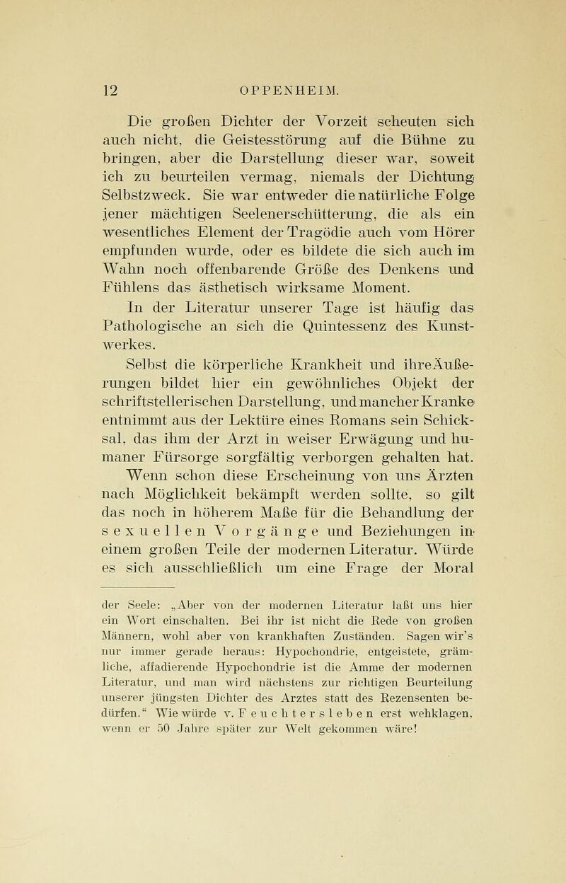 Die großen Dichter der Vorzeit scheuten sich auch nicht, die Geistesstörung auf die Bühne zu bringen, aber die Darstellung dieser war, soweit ich zu beurteilen vermag, niemals der Dichtung Selbstzweck. Sie war entweder die natürliche Folge jener mächtigen Seelenerschütterung, die als ein wesentliches Element der Tragödie auch vom Hörer empfunden wurde, oder es bildete die sich auch im Wahn noch offenbarende Größe des Denkens und Fühlens das ästhetisch wirksame Moment. In der Literatur unserer Tage ist häufig das Pathologische an sich die Quintessenz des Kunst- werkes. Selbst die körperliche Krankheit und ihreÄuße- rungen bildet hier ein gewöhnliches Objekt der schriftstellerischen Darstellung, und mancher Kranke entnimmt aus der Lektüre eines Romans sein Schick- sal, das ihm der Arzt in weiser Erwägung und hu- maner Fürsorge sorgfältig verborgen gehalten hat. Wenn schon diese Erscheinung von uns Ärzten nach Möglichkeit bekämpft werden sollte, so gilt das noch in höherem Maße für die Behandlung der sexuellen Vorgänge und Beziehungen in einem großen Teile der modernen Literatur. Würde es sich ausschließlich um eine Frage der Moral der Seele: „Aber von der modernen Literatur laßt uns hier ein Wort einschalten. Bei ihr ist nicht die Rede von großen Männern, wohl aber von krankhaften Zuständen. Sagen wir's nur immer gerade heraus: Hypochondrie, entgeistete, gräm- liche, affadierende Hypochondrie ist die Amme der modernen Literatur, und man wird nächstens zur richtigen Beurteilung unserer jüngsten Dichter des Arztes statt des Rezensenten be- dürfen. Wie würde v. Feuchter sieben erst wehklagen, wenn er 50 Jahre später zur Welt gekommen wäre!