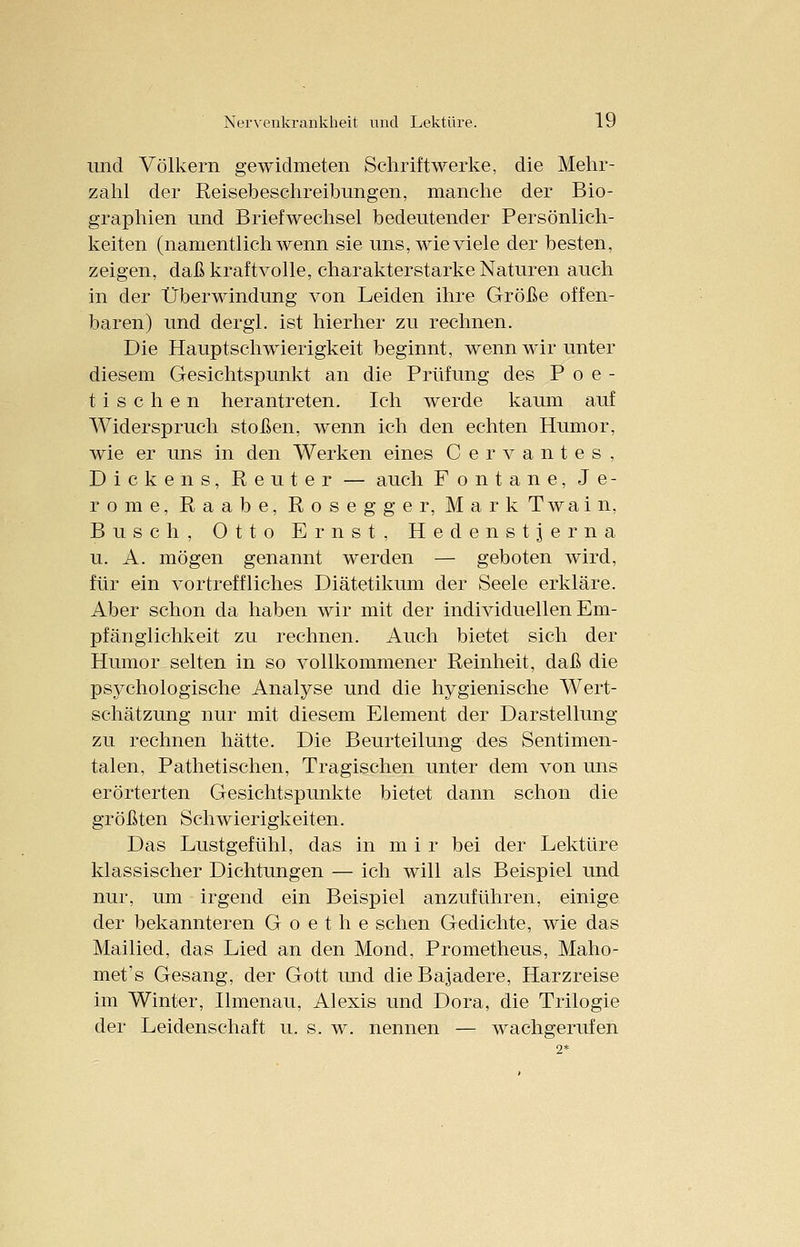 und Völkern gewidmeten Schriftwerke, die Mehr- zahl der Reisebeschreibungen, manche der Bio- graphien und Briefwechsel bedeutender Persönlich- keiten (namentlichwenn sie uns, wieviele der besten, zeigen, daß kraftvolle, charakterstarke Naturen auch in der Überwindung von Leiden ihre Größe offen- baren) und dergl. ist hierher zu rechnen. Die Hauptschwierigkeit beginnt, wenn wir unter diesem Gesichtspunkt an die Prüfung des Poe- tischen herantreten. Ich werde kaum auf Widerspruch stoßen, wenn ich den echten Humor, wie er uns in den Werken eines Cervantes, Dickens, Reuter — auch Fontane, J e - rome, Raabe, Rosegger, Mark Twain, Busch, Otto Ernst, Hedenstjerna u. A. mögen genannt werden — geboten wird, für ein vortreffliches Diätetikum der Seele erkläre. Aber schon da haben wir mit der individuellen Em- pfänglichkeit zu rechnen. Auch bietet sich der Humor selten in so vollkommener Reinheit, daß die psychologische Analyse und die hygienische Wert- schätzung nur mit diesem Element der Darstellung zu rechnen hätte. Die Beurteilung des Sentimen- talen, Pathetischen, Tragischen unter dem von uns erörterten Gesichtspunkte bietet dann schon die größten Schwierigkeiten. Das Lustgefühl, das in m i r bei der Lektüre klassischer Dichtungen — ich will als Beispiel und nur, um irgend ein Beispiel anzuführen, einige der bekannteren Goethe sehen Gedichte, wie das Mailied, das Lied an den Mond, Prometheus, Maho- met's Gesang, der Gott und die Bajadere, Harzreise im Winter, Ilmenau, Alexis und Dora, die Trilogie der Leidenschaft u. s. w. nennen — wachgerufen