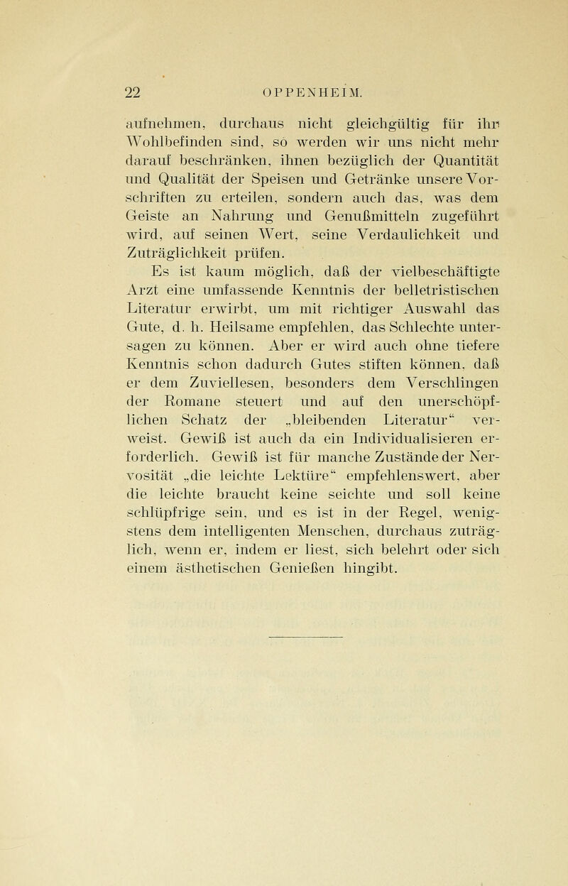 aufnehmen, durchaus nicht gleichgültig für ihn Wohlbefinden sind, so werden wir uns nicht mehr darauf beschränken, ihnen bezüglich der Quantität und Qualität der Speisen und Getränke unsere Vor- schriften zu erteilen, sondern auch das, was dem Geiste an Nahrung und Genußmitteln zugeführt wird, auf seinen Wert, seine Verdaulichkeit und Zuträglichkeit prüfen. Es ist kaum möglich, daß der vielbeschäftigte Arzt eine umfassende Kenntnis der belletristischen Literatur erwirbt, um mit richtiger Auswahl das Gute, d. h. Heilsame empfehlen, das Schlechte unter- sagen zu können. Aber er wird auch ohne tiefere Kenntnis schon dadurch Gutes stiften können, daß er dem Zuviellesen, besonders dem Verschlingen der Romane steuert und auf den unerschöpf- lichen Schatz der „bleibenden Literatur ver- weist. Gewiß ist auch da ein Individualisieren er- forderlich. Gewiß ist für manche Zustände der Ner- vosität „die leichte Lektüre empfehlenswert, aber die leichte braucht keine seichte und soll keine schlüpfrige sein, und es ist in der Regel, wenig- stens dem intelligenten Menschen, durchaus zuträg- lich, wenn er, indem er liest, sich belehrt oder sich einem ästhetischen Genießen hingibt.