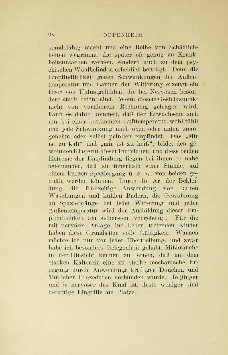 standsfähig macht und eine Beihe von Schädlich- keiten wegräumt, die später oft genug zu Krank- heitsursachen werden, sondern auch zu dem psy- chischen Wohlbefinden erheblich beiträgt. Denn die Empfindlichkeit gegen Schwankungen der Außen- temperatur und Launen der Witterung erzeugt ein Heer von Unlustgefühlen, die bei Nervösen beson- ders stark betönt sind. Wenn diesem Gesichtspunkt nicht von vornherein Rechnung getragen wird, kann es dahin kommen, daß der Erwachsene sich nur bei einer bestimmten Lufttemperatur wohl fühlt und jede Schwankung nach oben oder unten unan- genehm oder selbst peinlich empfindet. Das „Mir ist zu kalt und „mir ist zu heiß, bildet den ge- wohnten Klageruf dieser Individuen, und diese beiden Extreme der Empfindung liegen bei ihnen so nahe beieinander, daß sie innerhalb einer Stunde, auf einem kurzen Spaziergang u. s. w. von beiden ge- quält werden können. Durch die Art der Beklei- dung, die frühzeitige Anwendung von kalten Waschungen und kühlen Bädern, die Gewöhnung an Spaziergänge bei jeder Witterung und jeder Außentemperatur wird der Ausbildung dieser Em- pfindlichkeit am sichersten vorgebeugt. Für die mit nervöser Anlage ins Leben tretenden Kinder haben diese Grundsätze volle Gültigkeit. Warnen möchte ich nur vor jeder Übertreibung, und zwar habe ich besonders Gelegenheit gehabt, Mißbräuche in der Hinsicht kennen zu lernen, daß mit dem starken Kältereiz eine zu starke mechanische Er- regung durch Anwendung kräftiger Douchen und ähnlicher Prozeduren verbunden wurde. Je jünger und je nervöser das Kind ist, desto weniger sind derartige Eingriffe am Platze.