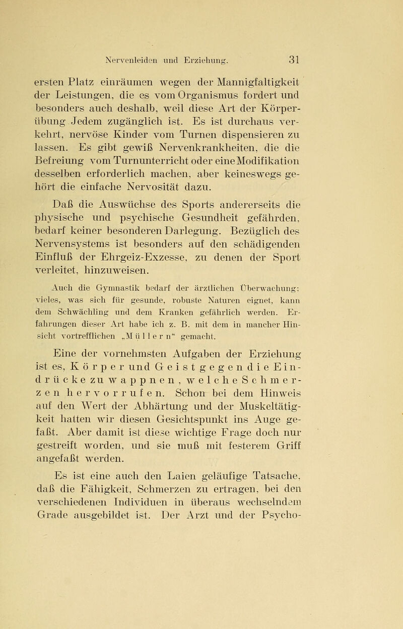 ersten Platz einräumen wegen der Mannigfaltigkeit der Leistungen, die es vom Organismus fordert und besonders auch deshalb, weil diese Art der Körper- übung Jedem zugänglich ist. Es ist durchaus ver- kehrt, nervöse Kinder vom Turnen dispensieren zu lassen. Es gibt gewiß Nervenkrankheiten, die die Befreiung vom Turnunterricht oder eine Modifikation desselben erforderlich machen, aber keineswegs ge- hört die einfache Nervosität dazu. Daß die Auswüchse des Sports andererseits die physische und psychische Gesundheit gefährden, bedarf keiner besonderen Darlegung. Bezüglich des Nervensystems ist besonders auf den schädigenden Einfluß der Ehrgeiz-Exzesse, zu denen der Sport verleitet, hinzuweisen. Auch die Gymnastik bedarf der ärztlichen Überwachung; vieles, was sich für gesunde, robuste Naturen eignet, kann dem Schwächling und dem Kranken gefährlich werden. Er- fahrungen dieser Art habe ich z. B. mit dem in mancher Hin- sicht vortrefflichen „M ü 11 e r n gemacht. Eine der vornehmsten Aufgaben der Erziehung ist es, K ö r p e r und Geist gegen die Ein- druck e zu wappnen, welche Schmer- zen hervorrufen. Schon bei dem Hinweis auf den Wert der Abhärtung und der Muskeltätig- keit hatten wir diesen Gesichtspunkt ins Auge ge- faßt. Aber damit ist diese wichtige Frage doch nur gestreift worden, und sie muß mit festerem Griff angefaßt werden. Es ist eine auch den Laien geläufige Tatsache, daß die Fähigkeit, Schmerzen zu ertragen, bei den verschiedenen Individuen in überaus wechselndem Grade ausgebildet ist. Der Arzt und der Psycho-