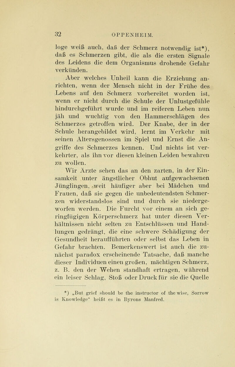 löge weiß auch, daß der Schmerz notwendig ist*), daß es Schmerzen gibt, die als die ersten Signale des Leidens die dem Organismus drohende Gefahr verkünden. Aber welches Unheil kann die Erziehung an- richten, wenn der Mensch nicht in der Frühe des Lebens auf den Schmerz vorbereitet worden ist, wenn er nicht durch die Schule der Unlustgefühle hindurchgeführt wurde und im reiferen Leben nun jäh und wuchtig von den Hammerschlägen des Schmerzes getroffen wird. Der Knabe, der in der Schule herangebildet wird, lernt im Verkehr mit seinen Altersgenossen im Spiel und Ernst die An- griffe des Schmerzes kennen. Und nichts ist ver- kehrter, als ihn vor diesen kleinen Leiden bewahren zu wollen. Wir Ärzte sehen das an den zarten, in der Ein- samkeit unter ängstlicher Obhut aufgewachsenen Jünglingen, rweit häufiger aber bei Mädchen und Frauen, daß sie gegen die unbedeutendsten Schmer- zen widerstandslos sind und durch sie niederge- worfen werden. Die Furcht vor einem an sich ge- ringfügigen Körperschmerz hat unter diesen Ver- hältnissen nicht selten zu Entschlüssen und Hand- lungen gedrängt, die eine schwere Schädigung der Gesundheit heraufführten oder selbst das Leben in Gefahr brachten. Bemerkenswert ist auch die zu- nächst paradox erscheinende Tatsache, daß manche dieser Individuen einen großen, mächtigen Schmerz, z. B. den der Wehen standhaft ertragen, während ein leiser Schlag, Stoß oder Druck für sie die Quelle *) „But grief should be the instructor of the wise, Sorrow is Knowledge heißt es in Byrons Manfred.