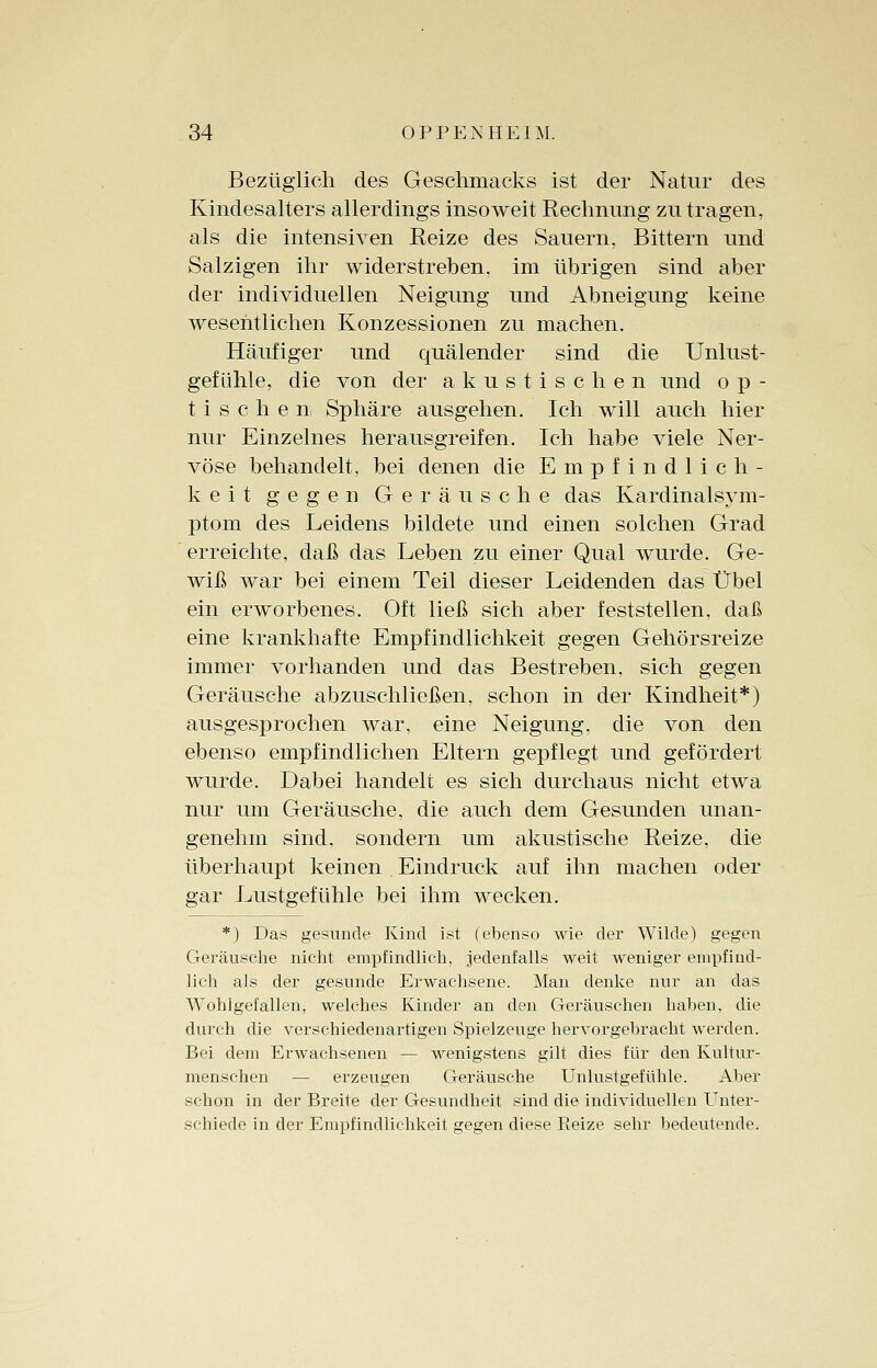 Bezüglich des Geschmacks ist der Natur des Kindesalters allerdings insoweit Rechnung zu tragen, als die intensiven Reize des Sauern, Bittern und Salzigen ihr widerstreben, im übrigen sind aber der individuellen Neigung und Abneigung keine wesentlichen Konzessionen zu machen. Häufiger und quälender sind die Unlust- gef ülile, die von der akustischen und o p - tischen- Sphäre ausgehen. Ich will auch hier nur Einzelnes herausgreifen. Ich habe viele Ner- vöse behandelt, bei denen die Empfindlich- keit gegen Geräusche das Kardinalsym- ptom des Leidens bildete und einen solchen Grad erreichte, daß das Leben zu einer Qual wurde. Ge- wiß Avar bei einem Teil dieser Leidenden das Übel ein erworbenes. Oft ließ sich aber feststellen, daß eine krankhafte Empfindlichkeit gegen Gehörsreize immer vorhanden und das Bestreben, sich gegen Geräusche abzuschließen, schon in der Kindheit*) ausgesprochen war, eine Neigung, die von den ebenso empfindlichen Eltern gepflegt und gefördert wurde. Dabei handelt es sich durchaus nicht etwa nur um Geräusche, die auch dem Gesunden unan- genehm sind, sondern um akustische Reize, die überhaupt keinen Eindruck auf ihn machen oder gar Lustgefühle bei ihm wecken. *) Das gesunde Kind ist (ebenso wie der Wilde) gegen Geräusche nicht empfindlich, jedenfalls weit weniger empfind- lich als der gesunde Erwachsene. Man denke nur an das Wohlgefallen, welches Kinder an den Geräuschen haben, die durch die verschiedenartigen Spielzeuge hervorgebracht werden. Bei dem Erwachsenen — wenigstens gilt dies für den Kultur- menschen — erzeugen Geräusche Unlustgefühle. Aber schon in der Breite der Gesundheit sind die individuellen Unter- schiede in der Empfindlichkeit gegen diese Reize sehr bedeutende.