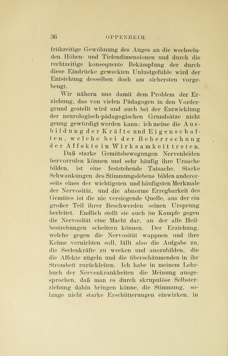 frühzeitige Gewöhnung des Auges an die wechseln- den Höhen- und Tiefendimensionen und durch die rechtzeitige konsequente Bekämpfung der durch diese Eindrücke geweckten Unlustgefühle wird der Entstehung desselben doch am sichersten vorge- beugt. Wir nähern uns damit dem Problem der Er- ziehung, das von vielen Pädagogen in den Vorder- grund gestellt wird und auch bei der Entwicklung der neurologisch-pädagogischen Grundsätze nicht genug gewürdigt werden kann: ich meine die Aus- bildung der Kräfte und Eigenschaf- ten, welche bei der Beherrschung der Affekte in Wirksamkeit treten. Daß starke Gemütsbewegungen Nervenleiden hervorrufen können und sehr häufig ihre Ursache bilden, ist eine feststehende Tatsache. Starke Schwankungen des Stimmungslebens bilden anderer- seits eines der wichtigsten und häuf igsten Merkmale der Nervosität, und die abnorme Erregbarkeit des Gemütes ist die nie versiegende Quelle, aus der ein großer Teil ihrer Beschwerden seinen Ursprung; herleitet. Endlich stellt sie auch im Kampfe gegen die Nervosität eine Macht dar, an der alle Heil- bestrebungen scheitern können. Der Erziehung, welche gegen die Nervosität wappnen und ihre Keime vernichten soll, fällt also die Aufgabe zu, die Seelenkräfte zu wecken und auszubilden, die die Affekte zügeln und die überschäumenden in ihr Strombett zurückleiten. Ich habe in meinem Lehr- buch der Nervenkrankheiten die Meinung ausge- sprochen, daß man es durch skrupulöse Selbster- ziehung dahin bringen könne, die Stimmung, so- lange nicht starke Erschütterungen einwirken, in