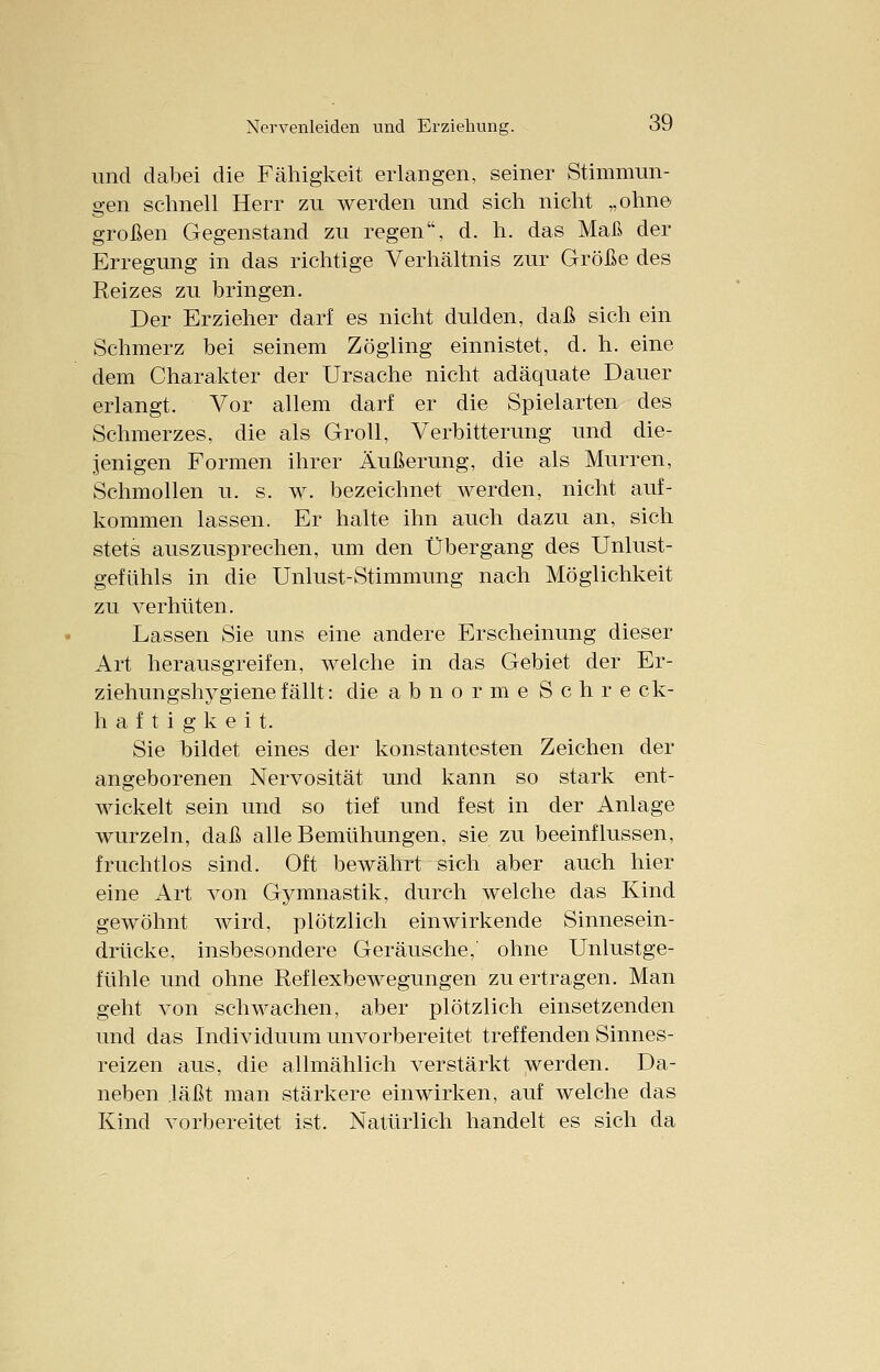 und dabei die Fähigkeit erlangen, seiner Stimmun- gen schnell Herr zu werden und sich nicht „ohne großen Gegenstand zu regen, d. h. das Maß der Erregung in das richtige Verhältnis zur Größe des Reizes zu bringen. Der Erzieher darf es nicht dulden, daß sich ein Schmerz bei seinem Zögling einnistet, d. h. eine dem Charakter der Ursache nicht adäquate Dauer erlangt. Vor allem darf er die Spielarten des Schmerzes, die als Groll, Verbitterung und die- jenigen Formen ihrer Äußerung, die als Murren, Schmollen u. s. w. bezeichnet werden, nicht auf- kommen lassen. Er halte ihn auch dazu an, sich stets auszusprechen, um den Übergang des Unlust- gefühls in die Unlust-Stimmung nach Möglichkeit zu verhüten. Lassen Sie uns eine andere Erscheinung dieser Art herausgreifen, welche in das Gebiet der Er- ziehungshygiene fällt: die a b n o r m e S c h r e ck- h a f t i g k e i t. Sie bildet eines der konstantesten Zeichen der angeborenen Nervosität und kann so stark ent- wickelt sein und so tief und fest in der Anlage wurzeln, daß alle Bemühungen, sie zu beeinflussen, fruchtlos sind. Oft bewährt sich aber auch hier eine Art von Gymnastik, durch welche das Kind gewöhnt wird, plötzlich einwirkende Sinnesein- drücke, insbesondere Geräusche,' ohne Unlustge- fühle und ohne Reflexbewegungen zu ertragen. Man geht von schwachen, aber plötzlich einsetzenden und das Individuum unvorbereitet treffenden Sinnes- reizen aus, die allmählich verstärkt werden. Da- neben läßt man stärkere einwirken, auf welche das Kind vorbereitet ist. Natürlich handelt es sich da