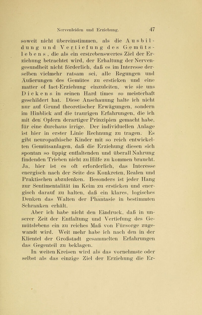 soweit nicht übereinstimmen, als die Ausbil- dung und Vertiefung des Gemüts- lebens, die als ein erstrebenswertes Ziel der Er- ziehung betrachtet wird, der Erhaltung der Nerven- gesundheit nicht förderlich, daß es im Interesse der- selben vielmehr ratsam sei, alle Regungen und Äußerungen des Gemütes zu ersticken und eine matter of fact-Erziehung einzuleiten, wie sie uns Dickens in seinen Hard times so meisterhaft geschildert hat. Diese Anschauung halte ich nicht nur auf Grund theoretischer Erwägungen, sondern im Hinblick auf die traurigen Erfahrungen, die ich mit den' Opfern derartiger Prinzipien gemacht habe, für eine durchaus irrige. Der individuellen Anlage ist hier in erster Linie Rechnung zu tragen. Es gibt neuropathische Kinder mit so reich entwickel- ten Gemütsanlagen, daß die Erziehung diesen sich spontan so üppig entfaltenden und überall Nahrung findenden Trieben nicht zu Hilfe zu kommen braucht. Ja, hier ist es oft erforderlich, das Interesse energisch nach der Seite des Konkreten, Realen und Praktischen abzulenken. Besonders ist jeder Hang zur Sentimentalität im Keim zu ersticken und ener- gisch darauf zu halten, daß ein klares, logisches Denken das Walten der Phantasie in bestimmten Schranken erhält. Aber ich habe nicht den Eindruck, daß in un- serer Zeit der Entfaltung und Vertiefung des Ge- mütslebens ein zu reiches Maß von Fürsorge zuge- wandt wird. Weit mehr habe ich nach den in der Klientel der Großstadt gesammelten Erfahrungen das Gegenteil zu beklagen. In weiten Kreisen wird als das vornehmste oder selbst als das einzige Ziel der Erziehung die Er-