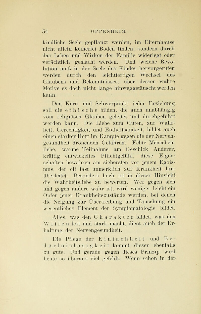 kindliche Seele gepflanzt werden, im Elternhause nicht allein keinerlei Boden finden, sondern durch das Leben und Wirken der Familie widerlegt oder verächtlich gemacht werden. Und welche Revo- lution muß in der Seele des Kindes hervorgerufen werden durch den leichtfertigen Wechsel des Glaubens und Bekenntnisses, über dessen wahre Motive es doch nicht lange hinweggetäuscht werden kann. Den Kern und Schwerpunkt jeder Erziehung, soll die ethische bilden, die auch unabhängig vom religiösen Glauben geleitet und durchgeführt werden kann. Die Liebe zum Guten, zur Wahr- heit, Gerechtigkeit und Enthaltsamkeit, bildet auch einen starken Hort im Kampfe gegen die der Nerven- gesundheit drohenden Gefahren. Echte Menschen- liebe, warme Teilnahme am Geschick Anderer, kräftig entwickeltes Pflichtgefühl, diese Eigen- schaften bewahren am sichersten vor jenem Egois- mus, der oft fast unmerklich zur Krankheit hin- überieitet. Besonders hoch ist in dieser Hinsicht die Wahrheitsliebe zu bewerten. Wer gegen sich und gegen andere wahr ist, wird weniger leicht ein Opfer jener Krankheitszustände werden, bei denen die Neigung zur Übertreibung und Täuschung ein wesentliches Element der Symptomatologie bildet. Alles, was den Charakter bildet, was den Willen fest und stark macht, dient auch der Er- haltung der Nervengesundheit. Die Pflege der Einfachheit und B e - dürfnislosig'keit kommt dieser ebenfalls zu gute. Und gerade gegen dieses Prinzip wird heute so überaus viel gefehlt. Wenn schon in der