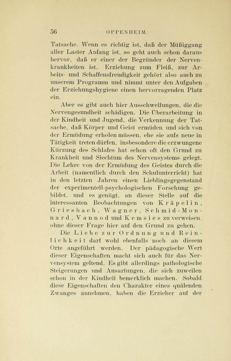 Tatsache. Wenn es richtig ist, daß der Müßiggang aller Laster Anfang ist, so geht auch schon daraus hervor, daß er einer der Begründer der Nerven- krankheiten ist. Erziehung zum Fleiß, zur Ar- beits- und Schaffensfreudigkeit gehört also auch zu unserem Programm und nimmt unter den Aufgaben der Erziehungshygiene einen hervorragenden Platz ein. Aber es gibt auch hier Ausschweifungen, die die Nervengesundheit schädigen. Die Überarbeitung in der Kindheit und Jugend, die Verkennung der Tat- sache, daß Körper und Geist ermüden und sich von der Ermüdung erholen müssen, ehe sie aufs neue in Tätigkeit treten dürfen, insbesondere die erzwungene Kürzung des Schlafes hat schon oft den Grund zu Krankheit und Siechtum des Nervensystems gelegt. Die Lehre von der Ermüdung des Geistes durch die Arbeit (namentlich durch den Schulunterricht) hat in den letzten Jahren einen Lieblingsgegenstand der experimentell-psychologischen Forschung ge- bildet, und es genügt, an dieser Stelle auf die interessanten Beobachtungen von Kräpelin, Griesbaeh, Wagner, Schmid-Mon- nard, Vannod und K e m s i e s zu verweisen, ohne dieser Frage hier auf den Grund zu gehen. Die Liebe zur Ordnung und Rein- lichkeit darf wohl ebenfalls noch an diesem Orte angeführt werden. Der pädagogische Wert dieser Eigenschaften macht sich auch für das Ner- vensystem geltend. Es gibt allerdings pathologische Steigerungen und Ausartungen, die sich zuweilen schon in der Kindheit bemerklich machen. Sobald diese Eigenschaften den Charakter eines quälenden Zwanges annehmen, haben die Erzieher auf der