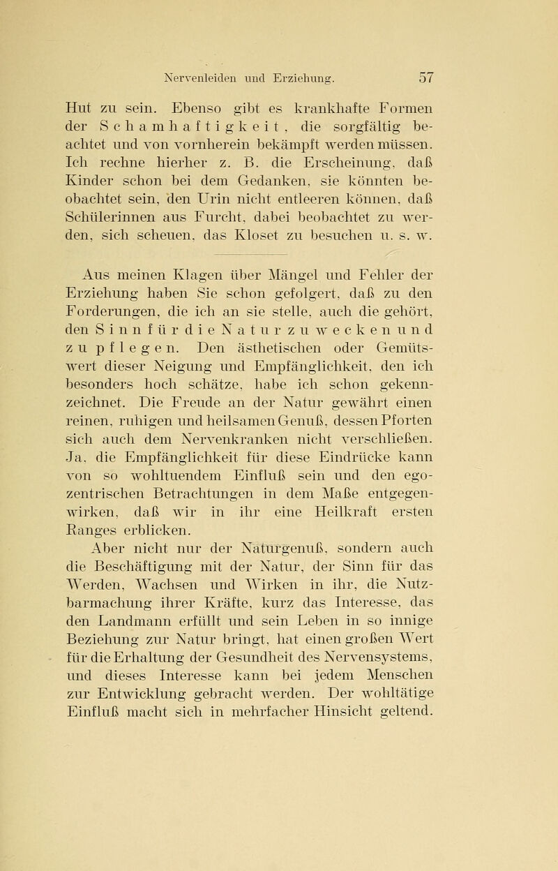 Hut zu sein. Ebenso gibt es krankhafte Formen der Schamhaf tigkeit, die sorgfältig be- achtet und von vornherein bekämpft werden müssen. Ich rechne hierher z. B. die Erscheinung, daß Kinder schon bei dem Gedanken, sie könnten be- obachtet sein, den Urin nicht entleeren können, daß Schülerinnen aus Furcht, dabei beobachtet zu wer- den, sich scheuen, das Kloset zu besuchen u. s. w. Aus meinen Klagen über Mängel und Fehler der Erziehung haben Sie schon gefolgert, daß zu den Forderungen, die ich an sie stelle, auch die gehört, den Si n'nfür die Natur zuweekenund zu pflegen. Den ästhetischen oder Gemüts- wert dieser Neigung und Empfänglichkeit, den ich besonders hoch schätze, habe ich schon gekenn- zeichnet. Die Freude an der Natur gewährt einen reinen, ruhigen und heilsamen Genuß, dessen Pf orten sich auch dem Nervenkranken nicht verschließen. Ja, die Empfänglichkeit für diese Eindrücke kann von so wohltuendem Einfluß sein und den ego- zentrischen Betrachtungen in dem Maße entgegen- wirken, daß wir in ihr eine Heilkraft ersten Ranges erblicken. Aber nicht nur der Naturgenuß, sondern auch die Beschäftigung mit der Natur, der Sinn für das Werden, Wachsen und Wirken in ihr, die Nutz- barmachung ihrer Kräfte, kurz das Interesse, das den Landmann erfüllt und sein Leben in so innige Beziehung zur Natur bringt, hat einen großen Wert für die Erhaltung der Gesundheit des Nervensystems, und dieses Interesse kann bei jedem Menschen zur Entwicklung gebracht werden. Der wohltätige Einfluß macht sich in mehrfacher Hinsicht geltend.