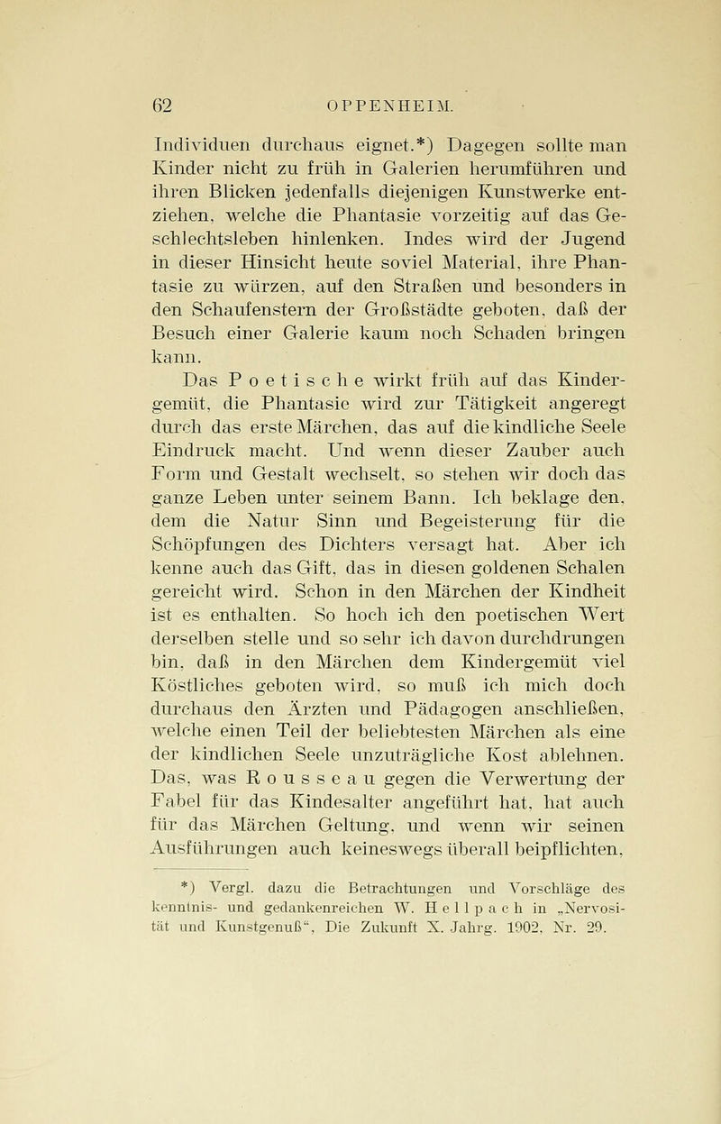 Individuen durchaus eignet.*) Dagegen sollte man Kinder nicht zu früh in Galerien herumführen und ihren Blicken jedenfalls diejenigen Kunstwerke ent- ziehen, welche die Phantasie vorzeitig auf das Ge- schlechtsleben hinlenken. Indes wird der Jugend in dieser Hinsicht heute soviel Material, ihre Phan- tasie zu würzen, auf den Straßen und besonders in den Schaufenstern der Großstädte geboten, daß der Besuch einer Galerie kaum noch Schaden bringen kann. Das Poetische wirkt früh auf das Kinder- gemüt, die Phantasie wird zur Tätigkeit angeregt durch das erste Märchen, das auf die kindliche Seele Eindruck macht. Und wenn dieser Zauber auch Form und Gestalt wechselt, so stehen wir doch das ganze Leben unter seinem Bann. Ich beklage den, dem die Natur Sinn und Begeisterung für die Schöpfungen des Dichters versagt hat. Aber ich kenne auch das Gift, das in diesen goldenen Schalen gereicht wird. Schon in den Märchen der Kindheit ist es enthalten. So hoch ich den poetischen Wert derselben stelle und so sehr ich davon durchdrungen bin, daß in den Märchen dem Kindergemüt viel Köstliches geboten wird, so muß ich mich doch durchaus den Ärzten und Pädagogen anschließen, welche einen Teil der beliebtesten Märchen als eine der kindlichen Seele unzuträgliche Kost ablehnen. Das, was Rousseau gegen die Verwertung der Fabel für das Kindesalter angeführt hat, hat auch für das Märchen Geltung, und wenn wir seinen Ausführungen auch keineswegs überall beipflichten, *) Vergl. dazu die Betrachtungen und Vorschläge des kenntnis- und gedankenreichen W. H e 11 p a c h in „Nervosi- tät und Kunstgenuß, Die Zukunft N. Jahrg. 1902, Nr. 29.