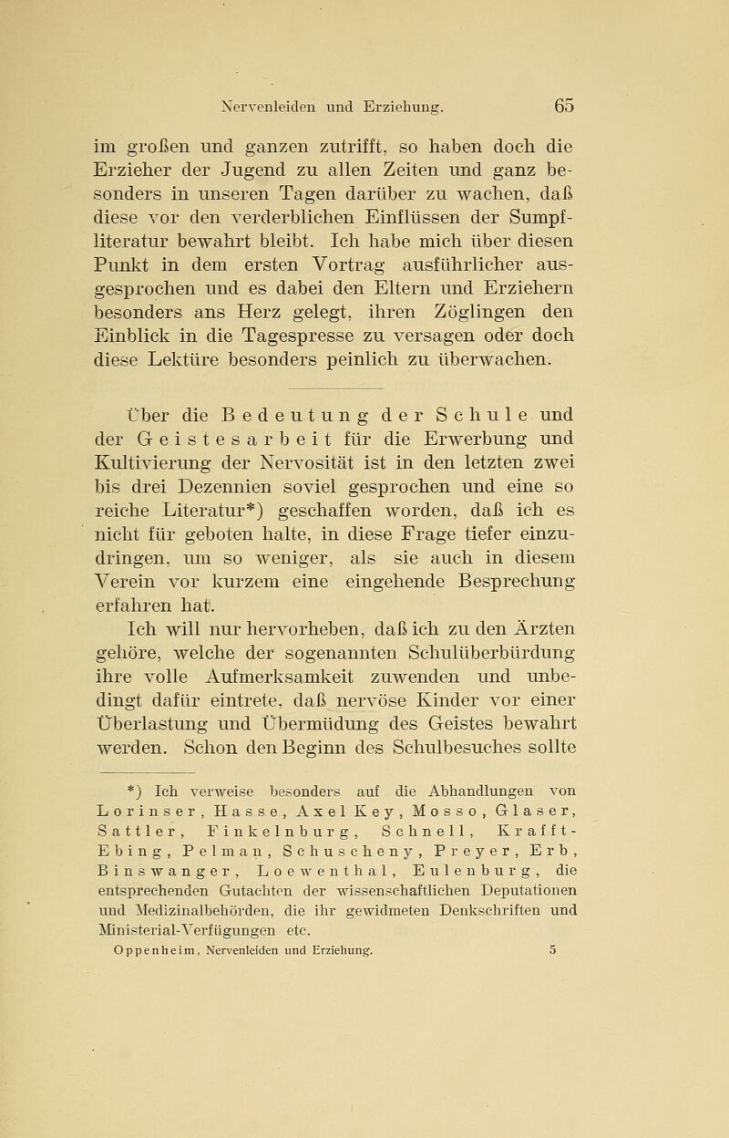 im großen und ganzen zutrifft, so haben doch die Erzieher der Jugend zu allen Zeiten und ganz be- sonders in unseren Tagen darüber zu wachen, daß diese vor den verderblichen Einflüssen der Sumpf- literatur bewahrt bleibt. Ich habe mich über diesen Punkt in dem ersten Vortrag ausführlicher aus- gesprochen und es dabei den Eltern und Erziehern besonders ans Herz gelegt, ihren Zöglingen den Einblick in die Tagespresse zu versagen oder doch diese Lektüre besonders peinlich zu überwachen. Über die Bedeutung der Schule und der Geistesarbeit für die Erwerbung und Kultivierung der Nervosität ist in den letzten zwei bis drei Dezennien soviel gesprochen und eine so reiche Literatur*) geschaffen worden, daß ich es nicht für geboten halte, in diese Frage tiefer einzu- dringen, um so weniger, als sie auch in diesem Verein vor kurzem eine eingehende Besprechung- erfahren hat. Ich will nur hervorheben, daß ich zu den Ärzten gehöre, welche der sogenannten Schulüberbürdung ihre volle Aufmerksamkeit zuwenden und unbe- dingt dafür eintrete, daß nervöse Kinder vor einer Überlastung und Übermüdung des Geistes bewahrt werden. Schon den Beginn des Schulbesuches sollte *) Ich verweise besonders auf die Abhandlungen von Lorin ser, Hasse, Axel Key, Mosso, Glaser, Sattler, Finkeinburg, Schnell, Krafft- Ebing, Pelman, Schuscheny, Preyer, Erb, Binswanger, Loewenthal, Eulenburg, die entsprechenden Gutachten der wissenschaftlichen Deputationen und Medizinalbehörden, die ihr gewidmeten Denkschriften und Ministerial-Verfügungen etc. Oppenheim, Nervenleiden und Erziehung. 5