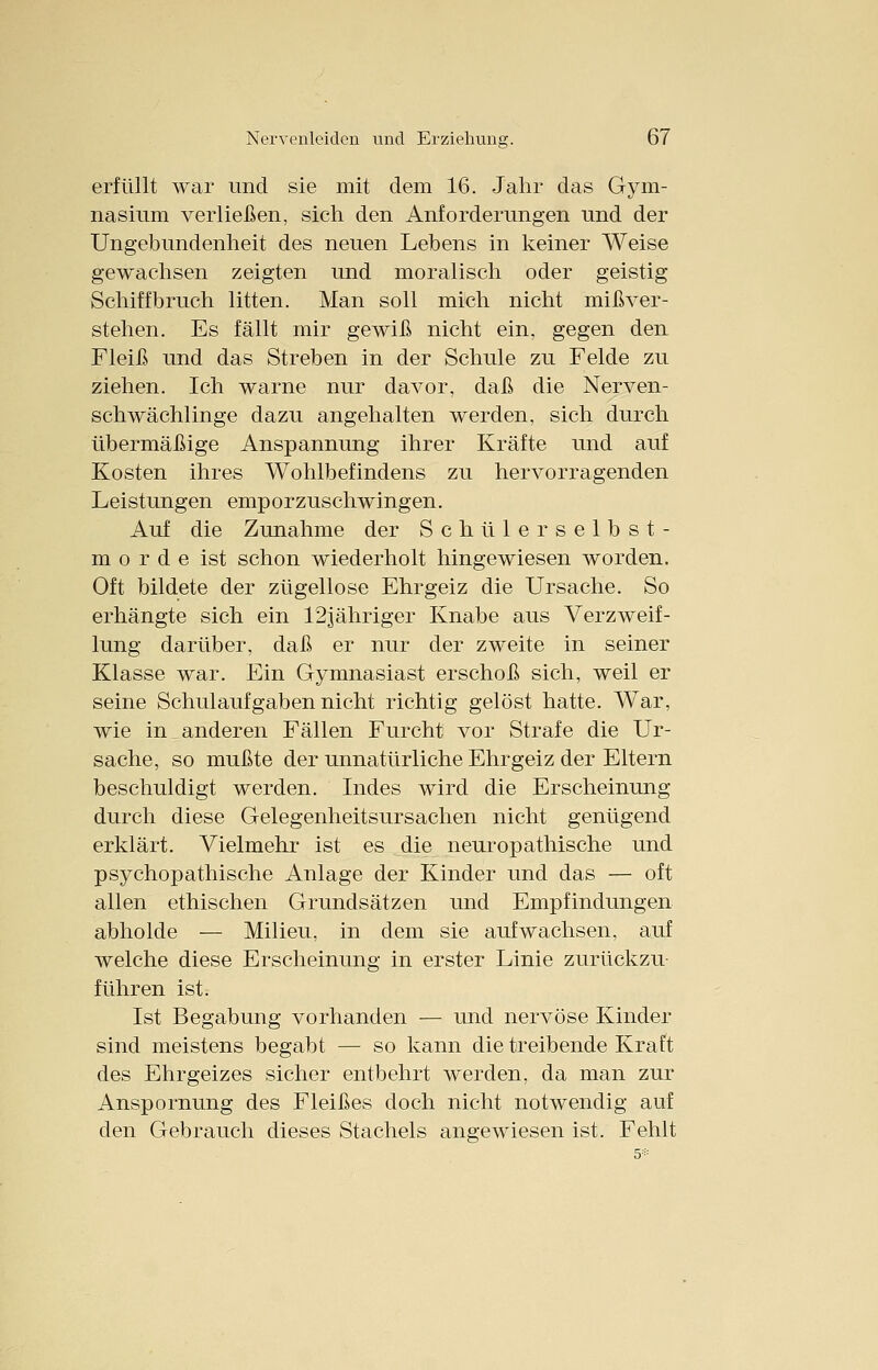 erfüllt war und sie mit dem 16. Jahr das Gym- nasium verließen, sich den Anforderungen und der Ungebundenheit des neuen Lebens in keiner Weise gewachsen zeigten und moralisch oder geistig Schiffbruch litten. Man soll mich nicht mißver- stehen. Es fällt mir gewiß nicht ein, gegen den Fleiß und das Streben in der Schule zu Felde zu ziehen. Ich warne nur davor, daß die Nerven- schwächlinge dazu angehalten werden, sich durch übermäßige Anspannung ihrer Kräfte und auf Kosten ihres Wohlbefindens zu hervorragenden Leistungen emporzuschwingen. Auf die Zunahme der Schulerselbst- morde ist schon wiederholt hingewiesen worden. Oft bildete der zügellose Ehrgeiz die Ursache. So erhängte sich ein 12jähriger Knabe aus Verzweif- lung darüber, daß er nur der zweite in seiner Klasse war. Ein Gymnasiast erschoß sich, weil er seine Schulauf gaben nicht richtig gelöst hatte. War, wie in anderen Fällen Furcht vor Strafe die Ur- sache, so mußte der unnatürliche Ehrgeiz der Eltern beschuldigt werden. Indes wird die Erscheinung durch diese Gelegenheitsursachen nicht genügend erklärt. Vielmehr ist es die neuropathische und psychopathische Anlage der Kinder und das — oft allen ethischen Grundsätzen und Empfindungen abholde — Milieu, in dem sie aufwachsen, auf welche diese Erscheinung in erster Linie zurückzu- führen ist. Ist Begabung vorhanden — und nervöse Kinder sind meistens begabt — so kann die treibende Kraft des Ehrgeizes sicher entbehrt werden, da man zur Anspornung des Fleißes doch nicht notwendig auf den Gebrauch dieses Stachels angewiesen ist. Fehlt