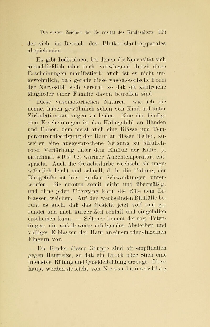 der sich im Bereich des Blutkreislauf-Apparates abspielenden. Es gibt Individuen, bei denen die Nervosität sich ausschließlich oder doch vorwiegend durch diese Erscheinungen manifestiert; auch ist es nicht un- gewöhnlich, daß gerade diese vasomotorische Form der Nervosität sich vererbt, so daß oft zahlreiche Mitglieder einer Familie davon betroffen sind. Diese vasomotorischen Naturen, wie ich sie nenne, haben gewöhnlich schon von Kind auf unter Zirkulationsstörungen zu leiden. Eine der häufig- sten Erscheinungen ist das Kältegefühl an Händen und Füßen, dem meist auch eine Blässe und Tem- peraturerniedrigung der Haut an diesen Teilen, zu- weilen eine ausgesprochene Neigung zu bläulich- roter Verfärbung unter dem Einfluß der Kälte, ja manchmal selbst bei warmer Außentemperatur, ent- spricht. Auch die Gesichtsfarbe wechseln sie unge- wöhnlich leicht und schnell, d. h. die Füllung der Blutgefäße ist hier großen Schwankungen unter- worfen. Sie erröten somit leicht und übermäßig, und ohne jeden Übergang kann die Röte dem Er- blassen weichen. Auf der wechselnden Blutfülle be- ruht es auch, daß das Gesicht jetzt voll und ge- rundet und nach kurzer Zeit schlaff und eingefallen erscheinen kann. — Seltener kommt der sog. Toten- finger: ein anfallsweise erfolgendes Absterben und völliges Erblassen der Haut an einem oder einzelnen Fingern vor. Die Kinder dieser Gruppe sind oft empfindlich gegen Hautreize, so daß ein Druck oder Stich eine intensive Rötung und Quaddelbildung erzeugt. Über- haupt werden sie leicht von Nesselausschlag