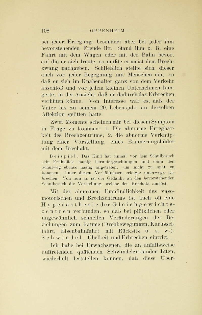 bei jeder Erregung, besonders aber bei jeder ihm bevorstehenden Freude litt. Stand ihm z. B. eine Fahrt mit dem Wagen oder mit der Bahn bevor, auf die er sich freute, so mußte er meist dem Brech- zwang nachgeben. Schließlich stellte sich dieser auch vor jeder Begegnung mit Menschen ein, so daß er sich im Knabenalter ganz von dem Verkehr abschloß und vor jedem kleinen Unternehmen hun- gerte, in der Ansicht, daß er dadurch das Erbrechen verhüten könne. Von Interesse war es, daß der Vater bis zu seinem 20. Lebensjahr an derselben Affektion gelitten hatte. Zwei Momente scheinen mir bei diesem Symptom in Frage zu kommen: 1. Die abnorme Erregbar- keit des Brechzentrums; 2. die abnorme Verknüp- fung einer Vorstellung, eines Erinnerungsbildes mit dem Brechakt. Beispiel : Das Kind hat einmal vor dem Schulbesuch sein Frühstück hastig heruntergeschlungen und dann den Schulweg ebenso hastig angetreten, um nicht zu spät zu kommen. Unter diesen Verhältnissen erfolgte unterwegs Er- brechen. Von nun an ist der Gedanke an den bevorstehenden Schulbesuch die Vorstellung, welche den Brechakt auslöst. Mit der abnormen Empfindlichkeit des vaso- motorischen und Brechzentrums ist auch oft eine Hyperästhesie der Gleichgewi chts- Zentren verbunden, so daß bei plötzlichen oder ungewöhnlich schnellen Veränderungen der Be- ziehungen zum Räume (Drehbewegungen, Karussel- fahrt, Eisenbahnfahrt mit Rücksitz u. s. w.), Schwindel, Übelkeit und Erbrechen eintritt. Ich habe bei Erwachsenen, die an anfallsweise auftretenden quälenden Schwindelzuständen litten, wiederholt feststellen können, daß diese Über-