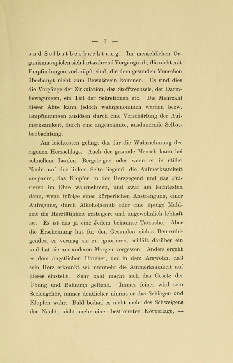 und Selbstbeobachtung. Im menschlichen Or- ganismus spielen sich fortwährend Vorgänge ab, die nicht mit Empfindungen verknüpft sind, die dem gesunden Menschen überhaupt nicht zum Bewußtsein kommen. Es sind dies die Vorgänge der Zirkulation, des Stoffwechsels, der Darm- bewegungen, ein Teil der Sekretionen etc. Die Mehrzahl dieser Akte kann jedoch wahrgenommen werden bezw. Empfindungen auslösen durch eine Verschärfung der Auf- merksamkeit, durch eine angespannte, ausdauernde Selbst- beobachtung. Am leichtesten gelingt das für die Wahrnehmung des eigenen Herzschlags. Auch der gesunde Mensch kann bei schnellem Laufen, Bergsteigen oder wenn er in stiUer Nacht auf der linken Seite liegend, die Aufmerksamkeit anspannt, das Klopfen in der Herzgegend und das Pul- sieren im Ohre wahrnehmen, und zwar am leichtesten dann, wenn infolge einer körperlichen Anstrengung, einer Aufregung, durch Alkoholgenuß oder eine üppige Mahl- zeit die Herztätigkeit gesteigert und ungewöhnlich lebhaft ist. Es ist das ja eine Jedem bekannte Tatsache. Aber die Erscheinung hat für den Gesunden nichts Beunruhi- gendes, er vermag sie zu ignorieren, schläft darüber ein und hat sie am anderen Morgen vergessen. Anders ergeht es dem ängstlichen Horcher, der in dem Argwohn, daß sein Herz erkrankt sei, nunmehr die Aufmerksamkeit auf dieses einstellt. Sehr bald macht sich das Gesetz der Übung und Bahnung geltend. Immer feiner wird sein Seelengehör, immer deutlicher nimmt er das Schlagen und Klopfen wahr. Bald bedarf es nicht mehr des Schweigens der Nacht, nicht mehr einer bestimmten Körperlage, —