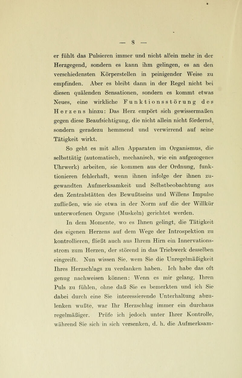 er fühlt das Pulsieren immer und nicht allein mehr in der Herzgegend, sondern es kann ihm gelingen, es an den verschiedensten Körperstellen in peinigender Weise zu empfinden. Aber es bleibt dann in der Regel nicht bei diesen quälenden Sensationen, sondern es kommt etwas Neues, eine wirkliche Funktionsstörung des Herzens hinzu: Das Herz empört sich gewissermaßen gegen diese Beaufsichtigung, die nicht allein nicht fördernd, sondern geradezu hemmend und verwirrend auf seine Tätigkeit wirkt. So geht es mit allen Apparaten im Organismus, die selbsttätig (automatisch, mechanisch, wie ein aufgezogenes Uhrwerk) arbeiten, sie kommen aus der Ordnung, funk- tionieren fehlerhaft, wenn ihnen infolge der ihnen zu- gewandten Aufmerksamkeit und Selbstbeobachtung aus den Zentralstätten des Bewußtseins und Willens Impulse zufließen, wie sie etwa in der Norm auf die der Willkür unterworfenen Organe (Muskeln) gerichtet werden. In dem Momente, wo es Ihnen gelingt, die Tätigkeit des eigenen Herzens auf dem Wege der Introspektion zu kontrollieren, fließt auch aus Ihrem Hirn ein Innervations- strom zum Herzen, der störend in das Triebwerk desselben eingreift. Nun wissen Sie, wem Sie die Unregelmäßigkeit Ihres Herzschlags zu verdanken haben. Ich habe das oft genug nachweisen können: Wenn es mir gelang, Ihren Puls zu fühlen, ohne daß Sie es bemerkten und ich Sie dabei durch eine Sie interessierende Unterhaltung abzu- lenken wußte, war Ihr Herzschlag immer ein durchaus regelmäßiger. Prüfe ich jedoch unter Ihrer Kontrolle, während Sie sich in sich versenken, d. h. die Aufmerksam-