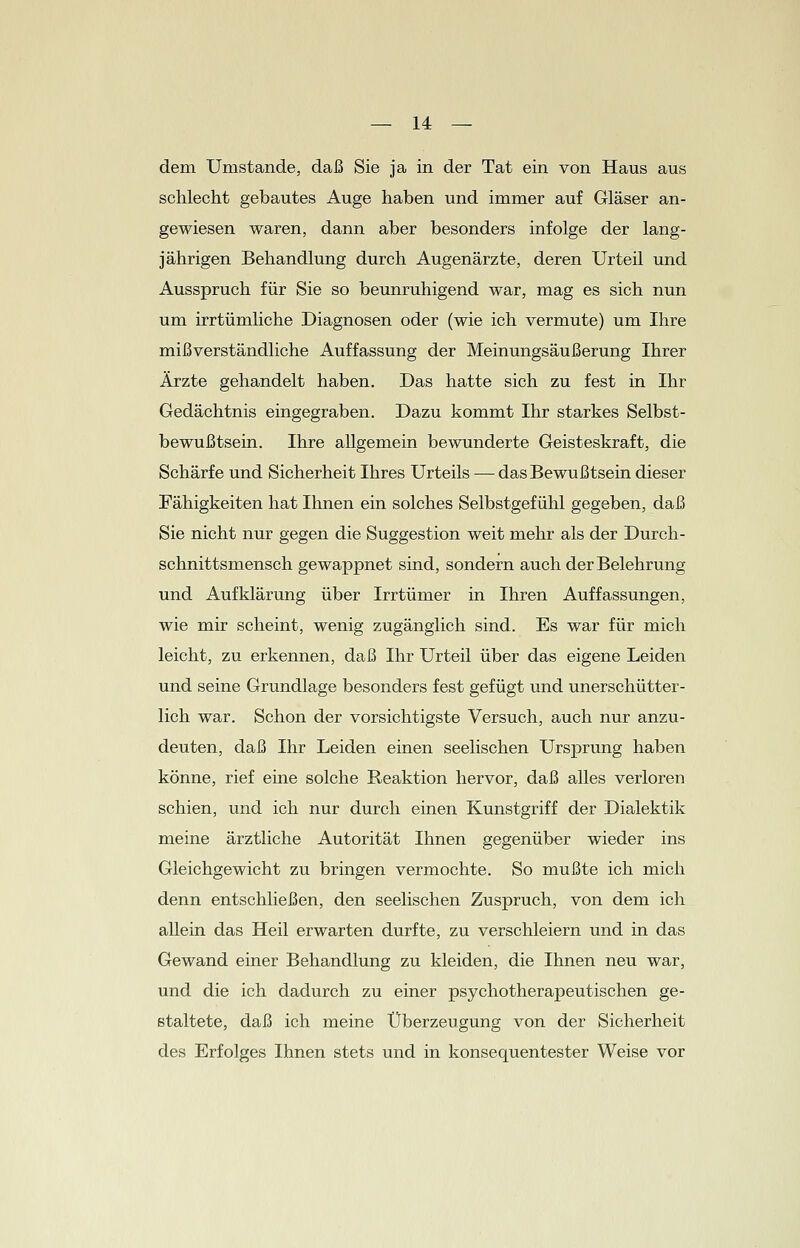 dem Umstände, daß Sie ja in der Tat ein von Haus aus schlecht gebautes Auge haben und immer auf Gläser an- gewiesen waren, dann aber besonders infolge der lang- jährigen Behandlung durch Augenärzte, deren Urteil und Ausspruch für Sie so beunruhigend war, mag es sich nun um irrtümliche Diagnosen oder (wie ich vermute) um Ihre mißverständliche Auffassung der Meinungsäußerung Ihrer Ärzte gehandelt haben. Das hatte sich zu fest in Ihr Gedächtnis eingegraben. Dazu kommt Ihr starkes Selbst- bewußtsein. Ihre allgemein bewunderte Geisteskraft, die Schärfe und Sicherheit Ihres Urteils — das Bewußtsein dieser Fähigkeiten hat Ihnen ein solches Selbstgefühl gegeben, daß Sie nicht nur gegen die Suggestion weit mehr als der Durch- schnittsmensch gewappnet sind, sondern auch der Belehrung und Aufklärung über Irrtümer in Ihren Auffassungen, wie mir scheint, wenig zugänglich sind. Es war für mich leicht, zu erkennen, daß Ihr Urteil über das eigene Leiden und seine Grundlage besonders fest gefügt und unerschütter- lich war. Schon der vorsichtigste Versuch, auch nur anzu- deuten, daß Ihr Leiden einen seelischen Ursprung haben könne, rief eine solche Reaktion hervor, daß alles verloren schien, und ich nur durch einen Kunstgriff der Dialektik meine ärztliche Autorität Ihnen gegenüber wieder ins Gleichgewicht zu bringen vermochte. So mußte ich mich denn entschließen, den seelischen Zuspruch, von dem ich allein das Heil erwarten durfte, zu verschleiern und in das Gewand einer Behandlung zu kleiden, die Ihnen neu war, und die ich dadurch zu einer psychotherapeutischen ge- staltete, daß ich meine Überzeugung von der Sicherheit des Erfolges Ihnen stets und in konsequentester Weise vor