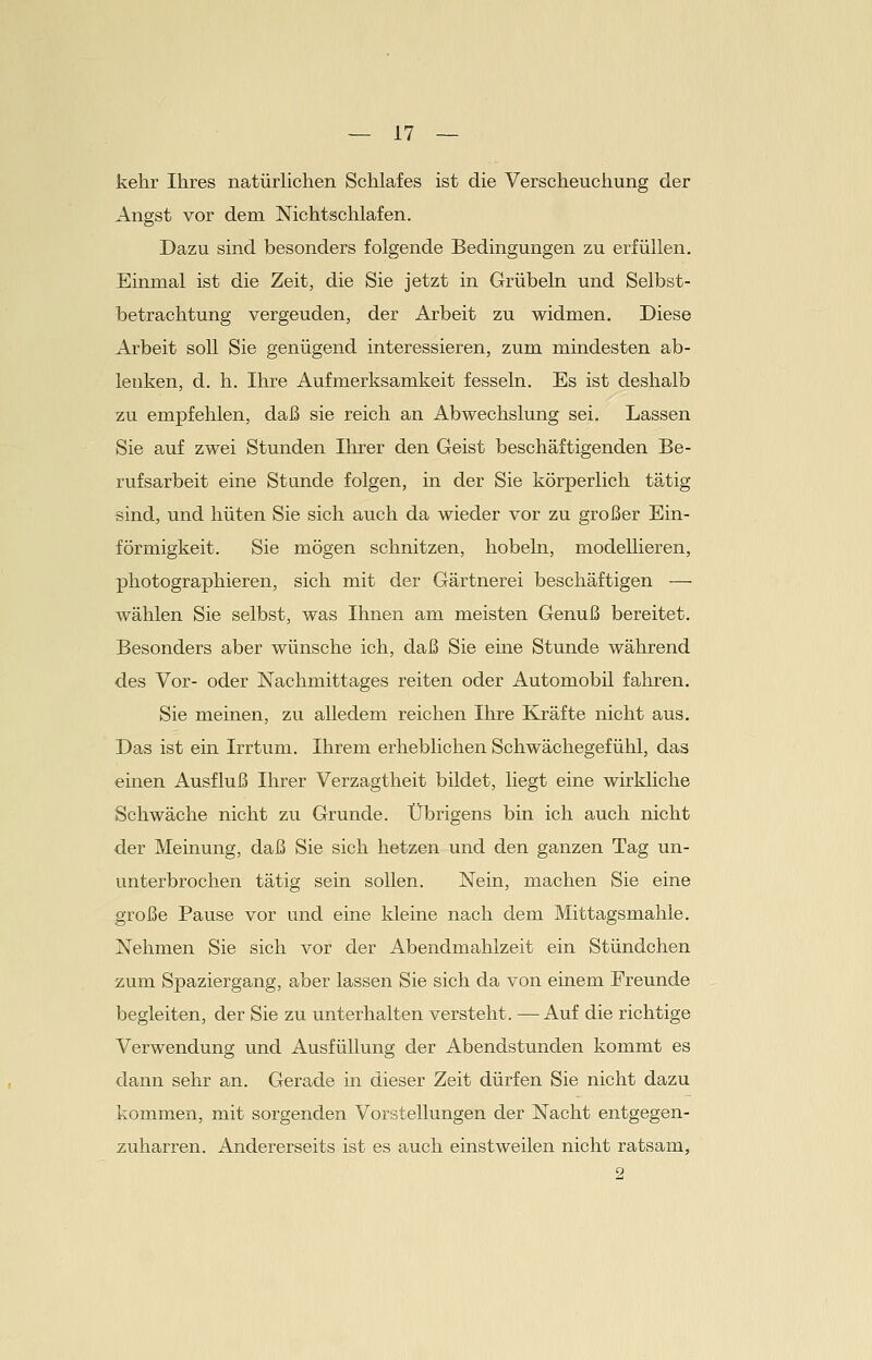 kehr Ihres natürlichen Schlafes ist die Verscheuchung der Angst vor dem Nichtschlafen. Dazu sind besonders folgende Bedingungen zu erfüllen. Einmal ist die Zeit, die Sie jetzt in Grübeln und Selbst- betrachtung vergeuden, der Arbeit zu widmen. Diese Arbeit soll Sie genügend interessieren, zum mindesten ab- lenken, d. h. Ihre Aufmerksamkeit fesseln. Es ist deshalb zu empfehlen, daß sie reich an Abwechslung sei. Lassen Sie auf zwei Stunden Ihrer den Geist beschäftigenden Be- rufsarbeit eine Stande folgen, in der Sie körperlich tätig sind, und hüten Sie sich auch da wieder vor zu großer Ein- förmigkeit. Sie mögen schnitzen, hobeln, modellieren, photographieren, sich mit der Gärtnerei beschäftigen ■—■ wählen Sie selbst, was Ihnen am meisten Genuß bereitet. Besonders aber wünsche ich, daß Sie eine Stunde während des Vor- oder Nachmittages reiten oder Automobil fahren. Sie meinen, zu alledem reichen Ihre Kräfte nicht aus. Das ist ein Irrtum. Ihrem erheblichen Schwächegefühl, das einen Ausfluß Ihrer Verzagtheit bildet, liegt eine wirkliche Schwäche nicht zu Grunde. Übrigens bin ich auch nicht der Meinung, daß Sie sich hetzen und den ganzen Tag un- unterbrochen tätig sein sollen. Nein, machen Sie eine große Pause vor und eine kleine nach dem Mittagsmahle. Nehmen Sie sich vor der Abendmahlzeit ein Stündchen zum Spaziergang, aber lassen Sie sich da von einem Ereunde begleiten, der Sie zu unterhalten versteht. —Auf die richtige Verwendung und Ausfüllung der Abendstunden kommt es dann sehr an. Gerade in dieser Zeit dürfen Sie nicht dazu kommen, mit sorgenden Vorstellungen der Nacht entgegen- zuharren. Andererseits ist es auch einstweilen nicht ratsam, 2