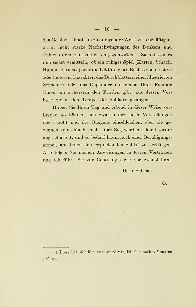 den Geist zu lebhaft, in zu anregender Weise zu beschäftigen, damit nicht starke Nachschwingungen des Denkens und Fühlens dem Einschlafen entgegenwirken. Sie müssen es nun selbst ermitteln, ob ein ruhiges Spiel (Karten, Schach, Halma, Patience) oder die Lektüre eines Buches von ernstem oder heiterem Charakter, das Durchblättern einer illustrierten Zeitschrift oder das Geplauder mit einem Ihrer Freunde Ihnen am sichersten den Frieden gibt, aus dessen Vor- halle Sie in den Tempel des Schlafes gelangen. Haben Sie Ihren Tag und Abend in dieser Weise ver- bracht, so können sich zwar immer noch Vorstellungen der Furcht und des Bangens einschleichen, aber sie ge- winnen keine Macht mehr über Sie, werden schnell wieder abgeschüttelt, und es bedarf kaum noch einer Beruhigungs- arznei, um Ihnen den erquickenden Schlaf zu verbürgen. Also folgen Sie meinen Anweisungen in festem Vertrauen, und ich führe Sie zur Genesung1) wie vor. zwei Jahren. Ihr ergebener O. *) Diese hat sieh hier zwar verzögert, ist aber nach 3 Monaten erfolgt.