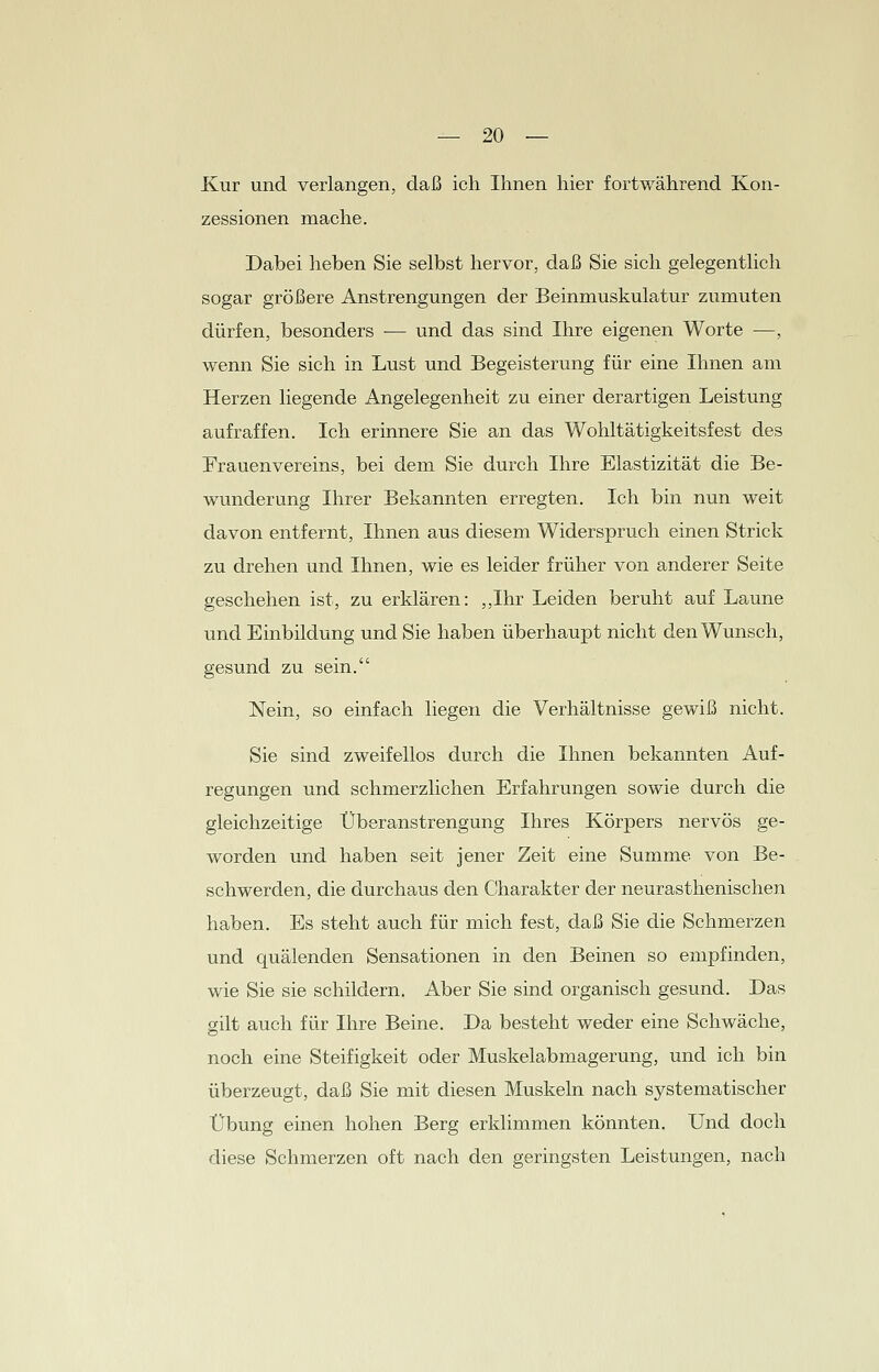 Kur und verlangen, daß ich Ihnen hier fortwährend Kon- zessionen mache. Dabei heben Sie selbst hervor, daß Sie sich gelegentlich sogar größere Anstrengungen der Beinmuskulatur zumuten dürfen, besonders — und das sind Ihre eigenen Worte —, wenn Sie sich in Lust und Begeisterung für eine Ihnen am Herzen liegende Angelegenheit zu einer derartigen Leistung aufraffen. Ich erinnere Sie an das Wohltätigkeitsfest des Frauenvereins, bei dem Sie durch Ihre Elastizität die Be- wunderung Ihrer Bekannten erregten. Ich bin nun weit davon entfernt, Ihnen aus diesem Widerspruch einen Strick zu drehen und Ihnen, wie es leider früher von anderer Seite geschehen ist, zu erklären: „Ihr Leiden beruht auf Laune und Einbildung und Sie haben überhaupt nicht den Wunsch, gesund zu sein. Nein, so einfach liegen die Verhältnisse gewiß nicht. Sie sind zweifellos durch die Ihnen bekannten Auf- regungen und schmerzlichen Erfahrungen sowie durch die gleichzeitige Überanstrengung Ihres Körpers nervös ge- worden und haben seit jener Zeit eine Summe von Be- schwerden, die durchaus den Charakter der neurasthenischen haben. Es steht auch für mich fest, daß Sie die Schmerzen und quälenden Sensationen in den Beinen so empfinden, wie Sie sie schildern. Aber Sie sind organisch gesund. Das gilt auch für Ihre Beine. Da besteht weder eine Schwäche, noch eine Steifigkeit oder Muskelabmagerung, und ich bin überzeugt, daß Sie mit diesen Muskeln nach systematischer Übung einen hohen Berg erklimmen könnten. Und doch diese Schmerzen oft nach den geringsten Leistungen, nach