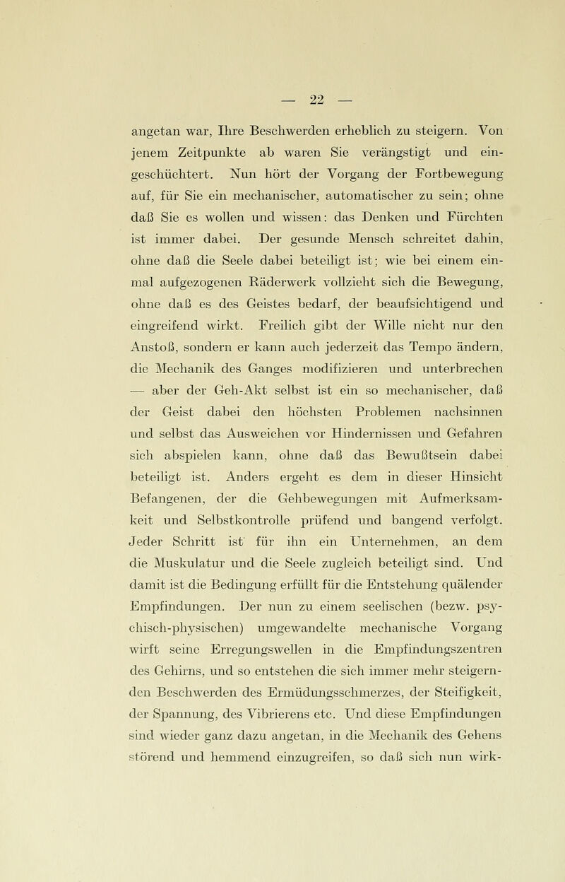 angetan war, Ihre Beschwerden erheblich zu steigern. Von jenem Zeitpunkte ab waren Sie verängstigt und ein- geschüchtert. Nun hört der Vorgang der Fortbewegung auf, für Sie ein mechanischer, automatischer zu sein; ohne daß Sie es wollen und wissen: das Denken und Fürchten ist immer dabei. Der gesunde Mensch schreitet dahin, ohne daß die Seele dabei beteiligt ist; wie bei einem ein- mal aufgezogenen Räderwerk vollzieht sich die Bewegung, ohne daß es des Geistes bedarf, der beaufsichtigend und eingreifend wirkt. Freilich gibt der Wille nicht nur den Anstoß, sondern er kann auch jederzeit das Tempo ändern, die Mechanik des Ganges modifizieren und unterbrechen — aber der Geh-Akt selbst ist ein so mechanischer, daß der Geist dabei den höchsten Problemen nachsinnen und selbst das Ausweichen vor Hindernissen und Gefahren sich abspielen kann, ohne daß das Bewußtsein dabei beteiligt ist. Anders ergeht es dem in dieser Hinsicht Befangenen, der die Gehbewegungen mit Aufmerksam- keit und Selbstkontrolle prüfend und bangend verfolgt. Jeder Schritt ist für ihn ein Unternehmen, an dem die Muskulatur und die Seele zugleich beteiligt sind. Und damit ist die Bedingung erfüllt für die Entstehung quälender Empfindungen. Der nun zu einem seelischen (bezw. psy- chisch-physischen) umgewandelte mechanische Vorgang wirft seine Erregungswellen in die Empfindungszentren des Gehirns, und so entstehen die sich immer mehr steigern- den Beschwerden des Ermüdungsschmerzes, der Steifigkeit, der Spannung, des Vibrierens etc. Und diese Empfindungen sind wieder ganz dazu angetan, in die Mechanik des Gehens störend und hemmend einzugreifen, so daß sich nun wirk-