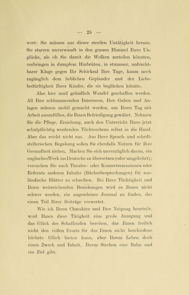 wort: Sie müssen aus dieser sterilen Untätigkeit heraus. Sie starren unverwandt in den grauen Himmel Ihres Un- glücks, als ob Sie damit die Wolken zerteilen könnten, verbringen in dumpfem Hinbrüten, in stummer, unfrucht- barer Klage gegen Ihr Schicksal Ihre Tage, kaum noch zugänglich dem lieblichen Geplauder und der Liebe- bedürftigkeit Ihrer Kinder, die sie beglücken könnte. Also hier muß gründlich Wandel geschaffen werden. All Ihre schlummernden Interessen, Ihre Gaben und An- lagen müssen mobil gemacht werden, um Ihren Tag mit Arbeit auszufüllen, die Ihnen Befriedigung gewährt. Nehmen Sie die Pflege, Erziehung, auch den Unterricht Ihres jetzt schulpflichtig werdenden Töchterchens selbst in die Hand. Aber das reicht nicht aus. Aus Ihrer Sprach- und schrift- stellerischen Begabung sollen Sie ebenfalls Nutzen für Ihre Gesundheit ziehen. Machen Sie sich unverzüglich daran, ein englisches Werk ins Deutsche zu übersetzen (oder umgekehrt); versuchen Sie auch Theater- oder Konzertrezensionen oder Referate anderen Inhalts (Bücherbesprechungen) für aus- ländische Blätter zu schreiben. Bei Ihrer Tüchtigkeit und Ihren weitreichenden Beziehungen wird es Ihnen nicht schwer werden, ein angesehenes Journal zu finden, das einen Teil Ihrer Beiträge verwertet. Wie ich Ihren Charakter und Ihre Neigung beurteile, wird Ihnen diese Tätigkeit eine große Anregung und das Glück des Schaffenden bereiten, das Ihnen freilich nicht den vollen Ersatz für das Ihnen nicht beschiedene höchste Glück bieten kann, aber Ihrem Leben doch einen Zweck und Inhalt, Ihrem Streben eine Bahn und ein Ziel gibt.